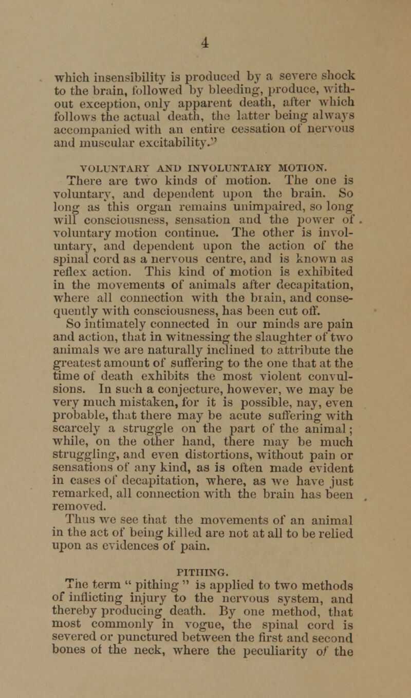 which insensibility is produced by a severe shock to the brain, followed by bleeding, produce, with- out exception, only apparent death, after which follows the actual death, the latter being always accompanied with an entire cessation of nervous and muscular excitability. VOLUNTARY AND INVOLUNTARY MOTION. There are two kinds of motion. The one is voluntary, and dependent upon the brain. So long as this organ remains unimpaired, so long will consciousness, sensation and the power of voluntary motion continue. The other is invol- untary, and dependent upon the action of the spinal cord as a nervous centre, and is known as rellex action. This kind of motion is exhibited in the movements of animals after decapitation, where all connection with the brain, and conse- quently with consciousness, has been cut off. So intimately connected in our minds are pain and action, that in witnessing the slaughter of two animals we are naturally inclined to attribute the greatest amount of suttering to the one that at the time of death exhibits the most violent convul- sions. In such a conjecture, however, we may be very much mistaken, for it is possible, nay, even probable, that there may be acute suffering with scarcely a struggle on the part of the animal; while, on the other hand, there may be much struggling, and even distortions, without pain or sensations of any kind, as is often made evident in cases of decapitation, where, as we have just remarked, all connection with the brain has been removed. Thus we see that the movements of an animal in the act of being killed are not at all to be relied upon as evidences of pain. PITHING. The term  pithing  is applied to two methods of inflicting injury to the nervous system, and thereby producing death. By one method, that most commonly in vogue, the spinal cord is severed or punctured between the first and second bones of the neck, where the peculiarity of the