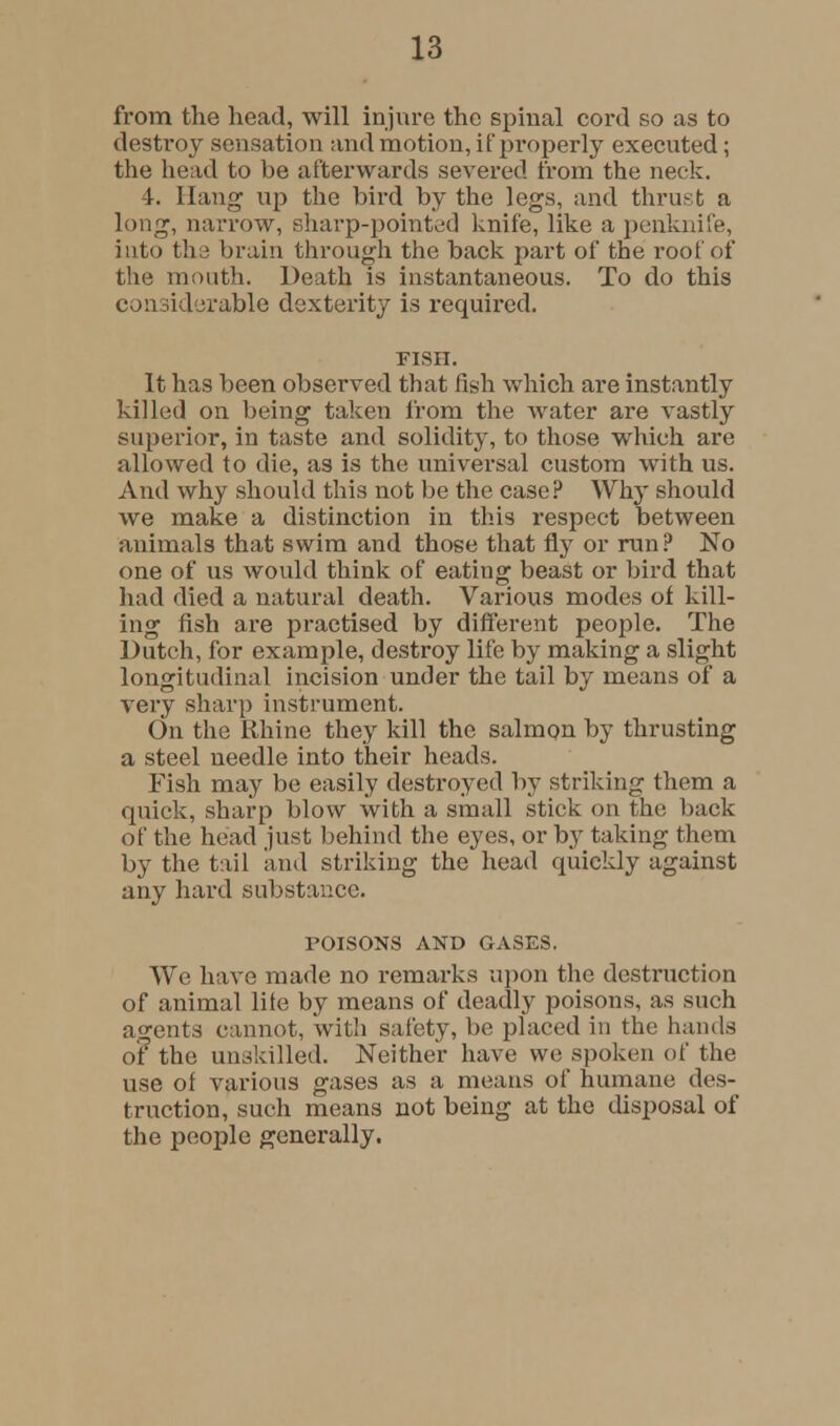 from the head, will injure the spinal cord so as to destooy sensation and motion, improperly executed; the head to be afterwards severed from the neck. 4. Hang up the bird by the legs, and thrust a long, narrow, sharp-pointed knife, like a penknife, into the brain through the back part of the roof of the mouth. Death is instantaneous. To do this considerable dexterity is required. risn. It has been observed that fish which are instantly killed on being taken from the water are vastly superior, in taste and solidity, to those which are allowed to die, as is the universal custom with us. And why should this not be the case? Why should we make a distinction in this respect between animals that swim and those that fly or run? No one of us would think of eating beast or bird that had died a natural death. Various modes of kill- ing fish are practised by different people. The Dutch, for example, destroy life by making a slight longitudinal incision under the tail by means of a very sharp instrument. On the Rhine they kill the salmon by thrusting a steel ueedle into their heads. Fish may be easily destroyed by striking them a quick, sharp blow with a small stick on the back of the head just behind the eyes, or by taking them by the tail and striking the head quickly against any hard substance. POISONS AND GASES. We have made no remarks upon the destruction of animal lite by means of deadly poisons, as such agents cannot, with safety, be placed in the hands of the unskilled. Neither have we spoken of the use of various gases as a means of humane des- truction, such means not being at the disposal of the people generally.