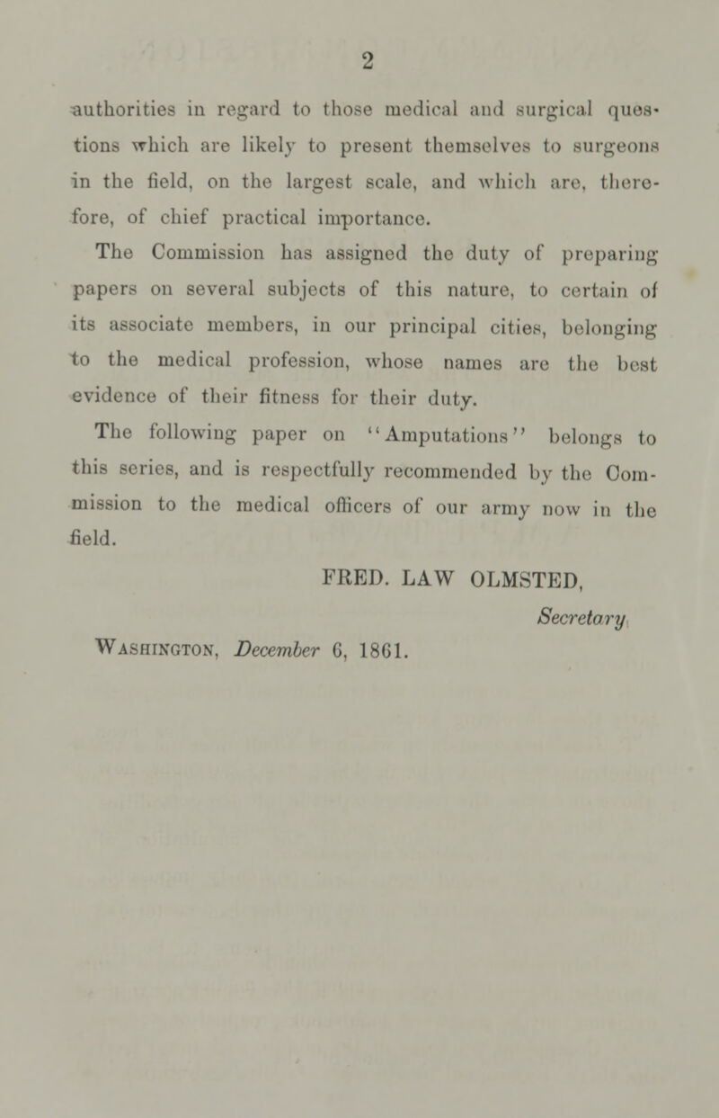 tions which are likely to present themselves to Burgeons in the field, on the largest scale, and which arc there* fore, of chief practical importance. The Commission has assigned the duly of preparing papers on several subjects of this nature, to certain of its associate members, in our principal cities, belonging to the medical profession, whose names are the best evidence of their fitness for their duty. The following paper on Amputations belongs to this series, ami is respectfully recommended by the Com- mission to the medical officers of our army now in the field. FRED. LAW OLMSTED, Secretory Washington, December G, 1861.