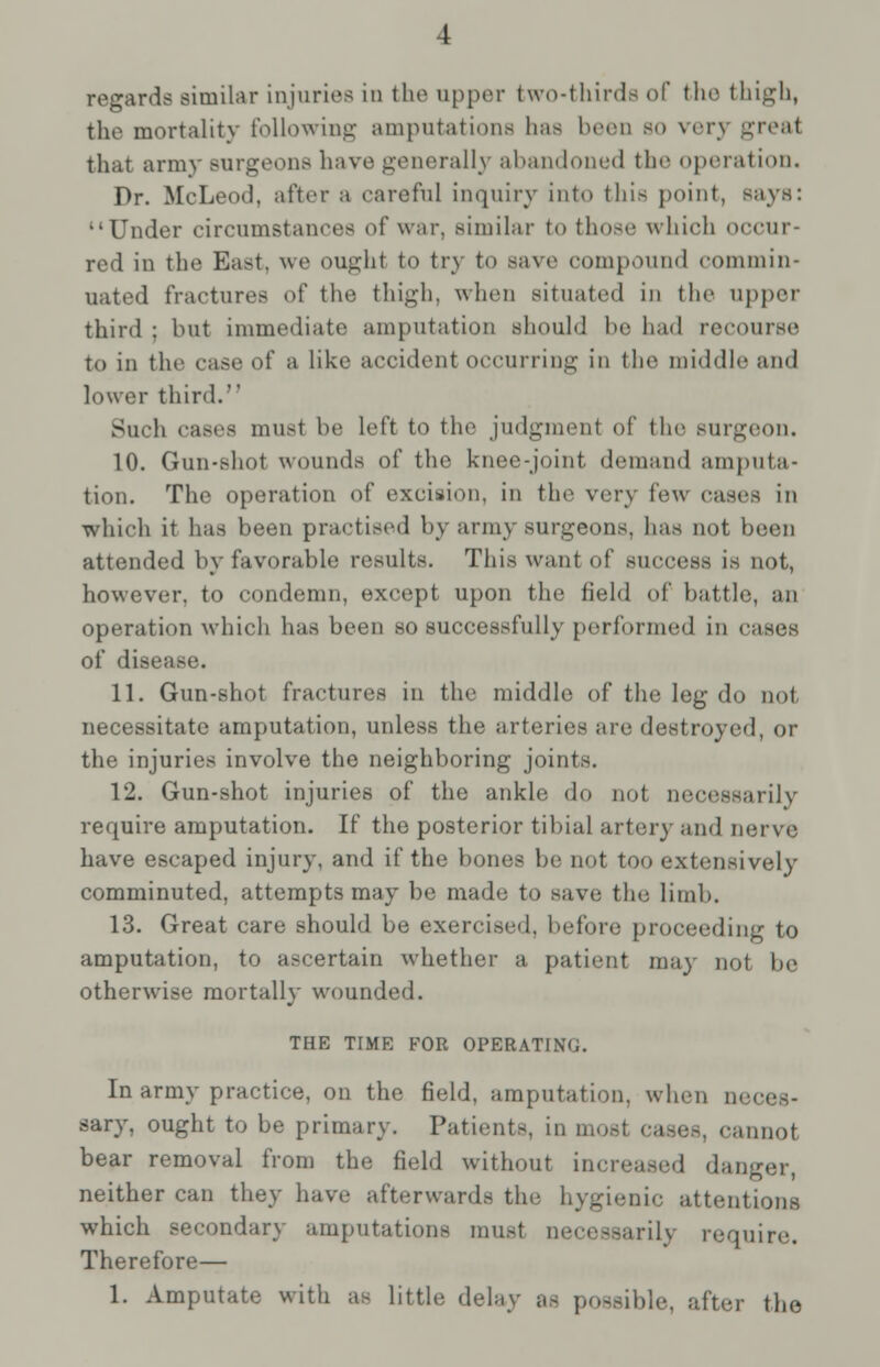 regards similar injuries in the upper two-thirds of the thigh, the mortality following amputations has been so very greal that army Burgeons have generally abandoned the operation. Dr. McLeod, after a careful inquiry into this point, says: Under circumstances of war, similar to those which occur- red in the East, \\«% ought to tr\ to save compound commin- uated fractures of the thigh, when situated in the upper third : but immediate amputation should he had recourse to in the ease of a like accident occurring in the middle and lower third. Such cases must be left to the judgment of the surgeon. 10. Gun-shot wounds of the knee-joint demand amputa- tion. The operation of excision, in the very few eases in which it has been practised by army surgeons, has not been attended by favorable results. This want of success is not, however, to condemn, except upon the field of battle, an operation which has been so successfully performed in eases of disease. 11. Gun-shot fractures in the middle of the leg do not necessitate amputation, unless the arteries are destroyed, or the injuries involve the neighboring joints. 12. Gun-shot injuries of the ankle do not necessarily require amputation. If the posterior tibial artery and nerve have escaped injury, and if the bones be not too extensively comminuted, attempts may be made to save the Limb. 13. Great care should be exercised, before proceeding to amputation, to ascertain whether a patient may not be otherwise mortally wounded. THE TIME FOR OPERATING. In army practice, on the field, amputation, when neces- sary, ought to be primary. Patients, in □ . cannot bear removal from the field without increased danger, neither can they have afterwards the hygienic attentions which secondary amputations must necessarily require. Therefore— 1. Amputate with as little delay as possible, after the