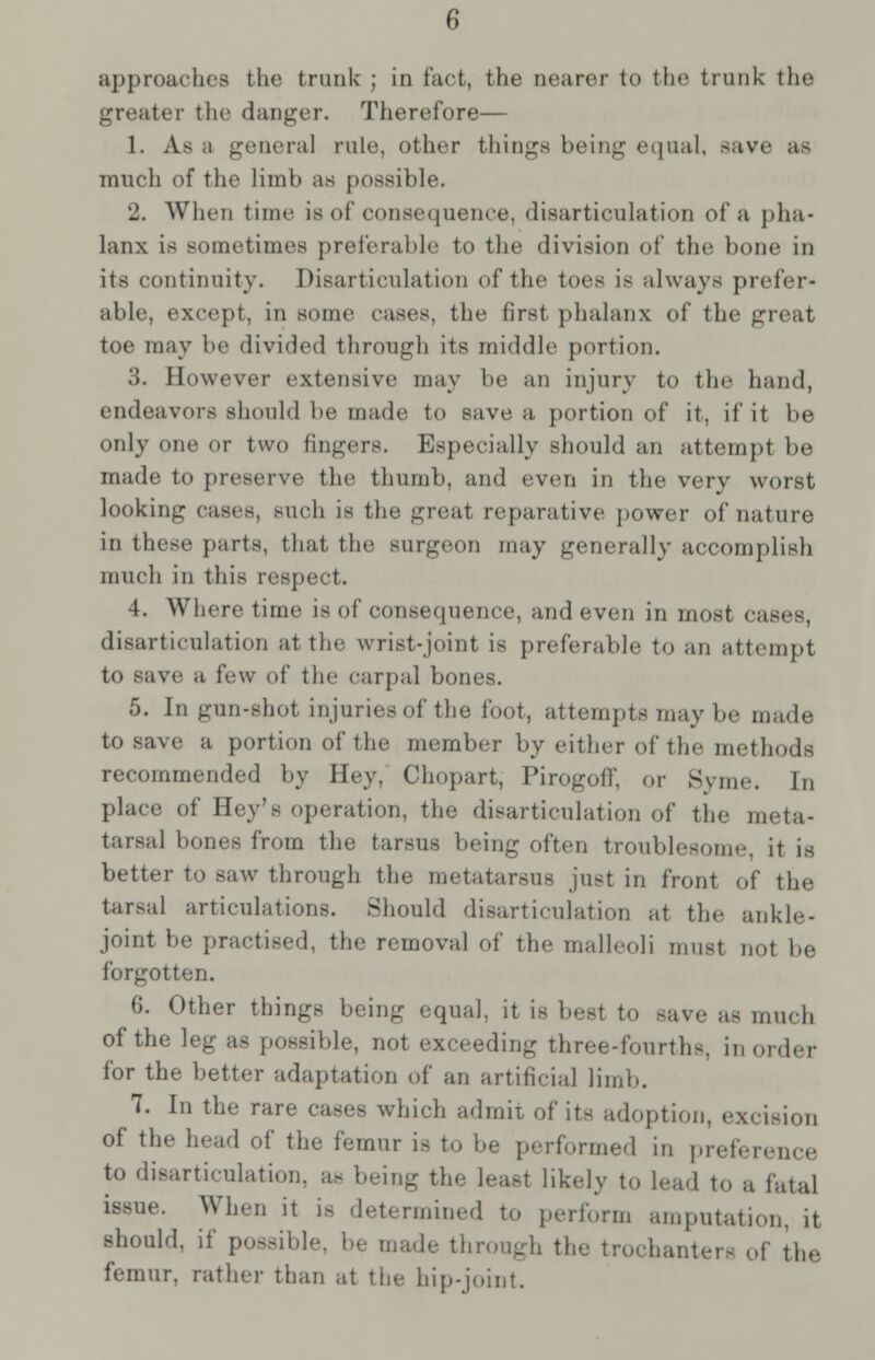 6 approaches the trunk ; in fact, the nearer to the trunk the greater the danger. Therefore— 1. As a general rule, other things being equal, save as much of the limb as possible. 2. When time is of consequence, disarticulation of a pha- lanx is sometimes preferable to the division of the bone in its continuity. Disarticulation of the toes is always prefer* able, except, in sonic cases, the first phalanx of the great toe may be divided through its middle portion. 3. However extensive may be an injury to the hand, endeavors should he made to save a portion of it, if it be only one or two lingers. Especially should an attempt be made to preserve the thumb, and even in the very worst looking cases, such is the great reparative power of nature in these parts, that the surgeon may generally accomplish much in this respect. 4. Where time is of consequence, and even in most cases, disarticulation at the wrist-joint is preferable to an attempt to save a few of the carpal bones. 5. In gun-shot injuries of the foot, attempts may be made to save a portion of the member by either of the methods recommended by Hey, Chopart, Pirogoff, or Syme. In place of Hey's operation, the disarticulation of the meta- tarsal bones from the tarsus being often troublesome it is better to saw through the metatarsus just in front of the tarsal articulations. Should disarticulation at the ankle- joint be practised, the removal of the malleoli must not be forgotten. 6. Other things being equal, it is best to -ave as much of the leg as possible, not exceeding three-fourths, in order for the better adaptation of an artificial limb. 7. In the rare cases which admit of its adoption, excision of the head of the femur is to be performed in preference to disarticulation, as being the least likely to lead to a fatal issue. When it is determined to perform amputation, it should, if possible, be made through the trochanter- of the femur, rather than at the hip-joint.