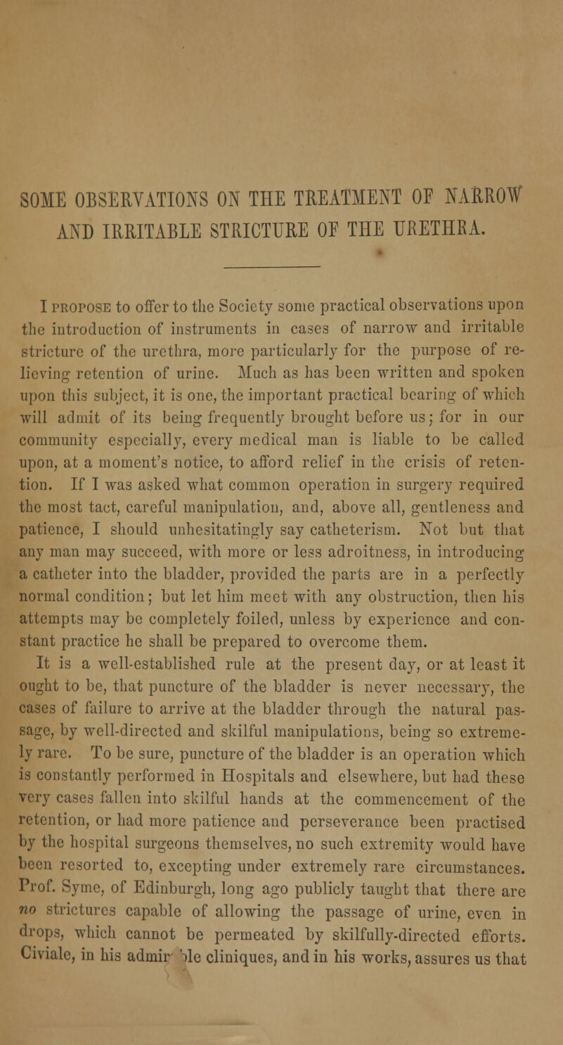 SOME OBSERVATIONS ON THE TREATMENT OF NARROW AND IRRITABLE STRICTURE OF THE URETHRA. I propose to offer to the Society some practical observations upon the introduction of instruments in cases of narrow and irritable stricture of the urethra, more particularly for the purpose of re- lieving retention of urine. Much as has been written and spoken upon this subject, it is one, the important practical bearing of which will admit of its being frequently brought before us; for in our community especially, every medical man is liable to be called upon, at a moment's notice, to afford relief in the crisis of reten- tion. If I was asked what common operation in surgery required the most tact, careful manipulation, and, above all, gentleness and patience, I should unhesitatingly say catheterism. Not but that any man may succeed, with more or less adroitness, in introducing a catheter into the bladder, provided the parts are in a perfectly normal condition; but let him meet with any obstruction, then his attempts may be completely foiled, unless by experience and con- stant practice he shall be prepared to overcome them. It is a well-established rule at the present day, or at least it ought to be, that puncture of the bladder is never necessary, the cases of failure to arrive at the bladder through the natural pas- sage, by well-directed and skilful manipulations, being so extreme- ly rare. To be sure, puncture of the bladder is an operation which is constantly performed in Hospitals and elsewhere, but had these very cases fallen into skilful hands at the commencement of the retention, or had more patience and perseverance been practised by the hospital surgeons themselves, no such extremity would have been resorted to, excepting under extremely rare circumstances. Prof. Syine, of Edinburgh, long ago publicly taught that there are no strictures capable of allowing the passage of urine, even in drops, which cannot be permeated by skilfully-directed efforts. Civiale, in his admir Me cliniques, and in his works, assures us that