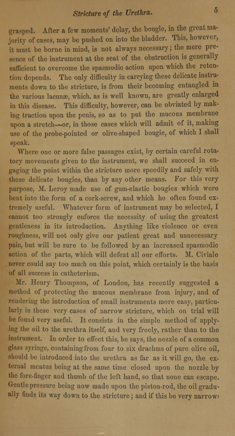 grasped. After a few moments' delay, the bougie, in the great ma- jority of cases, may be pushed on into the bladder. This, however, it must be borne in mind, is not always necessary; the mere pre- sence of the instrument at the seat of the obstruction is generally sufficient to overcome the spasmodic action upon which the reten- tion depends. The only difficulty in carrying these delicate instru- ments down to the stricture, is from their becoming entangled in the various lacunae, which, as is well known, are greatly enlarged in this disease. This difficulty, however, can be obviated by mak- ing traction upon the penis, so as to put the mucous membrane upon a stretch-—or, in those cases which will admit of it, making use of the probe-pointed or olive-shaped bougie, of which I shall speak. Where one or more false passages exist, by certain careful rota- tory movements given to the instrument, we shall succeed in en- gaging the poiut within the stricture more speedily and safely with these delicate bougies, than by any other means. For this very purpose, M. Leroy made use of gum-elastic bougies which were bent into the form of a cork-screw, and which he often found ex- tremely useful. Whatever form of instrument may be selected, I cannot too strongly enforce the necessity of using the greatest gentleness in its introduction. Anything like violence or even roughness, will not only give our patient great and unnecessary pain, but will be sure to be followed by an increased spasmodic action of the parts, which will defeat all our efforts. M. Civiale never could say too much on this point, which certainly is the basis of all success in catheterism. Mr. Henry Thompson, of London, has recently suggested a method of protecting the mucous membrane from injury, and of rendering the introduction of small instruments more easy, particu- larly in these very cases of narrow stricture, which on trial will be found very useful. It consists in the simple method of apply- ing the oil to the urethra itself, and very freely, rather than to the instrument. In order to effect this, he says, the nozzle of a common glass syringe, containing from four to six drachms of pure olive oil, should be introduced into the urethra as far as it will go, the ex- ternal meatus being at the same time closed upon the nozzle by the fore-linger and thumb of the left hand, so that none can escape. Gentle pressure being now made upon the piston-rod, the oil gradu- ally finds its way down to the stricture j and if this be very narrow?