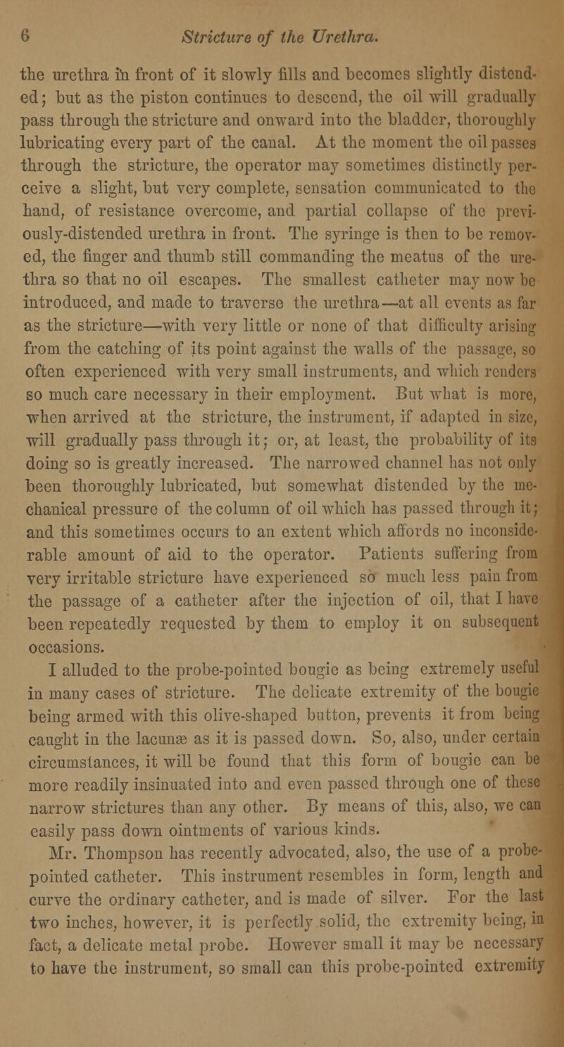 the urethra in front of it slowly fills and becomes slightly distend- ed; but as the piston continues to descend, the oil will gradually pass through the stricture and onward into the bladder, thoroughly lubricating every part of the canal. At the moment the oil passes through the stricture, the operator may sometimes distinctly per- ceive a slight, but very complete, sensation communicated to the hand, of resistance overcome, and partial collapse of the previ- ously-distended urethra in front. The syringe is then to be remov- ed, the finger and thumb still commanding the meatus of the ure- thra so that no oil escapes. The smallest catheter may now be introduced, and made to traverse the urethra—at all events as far as the stricture—with very little or none of that difficulty ar from the catching of its point against the walls of the pa often experienced with very small instruments, and which renders so much care necessary in their employment. But what is more, when arrived at the stricture, the instrument, if adapted in size, will gradually pass through it; or, at least, the probability of its doing so is greatly increased. The narrowed channel has not only been thoroughly lubricated, but somewhat distended by the me- chanical pressure of the column of oil which has passed through it; and this sometimes occurs to an extent which affords no inconside- rable amount of aid to the operator. Patients suffering from very irritable stricture have experienced so much less pain from the passage of a catheter after the injection of oil, that I have been repeatedly requested by them to employ it on subsequent occasions. I alluded to the probe-pointed bougie as being extremely useful in many cases of stricture. The delicate extremity of the bougie being armed with this olive-shaped button, prevents it from being caught in the lacunae as it is passed down. So, also, under certain circumstances, it will be found that this form of bougie can he more readily insinuated into and even passed through one of these narrow strictures than any other. By means of this, also, we can easily pass down ointments of various kinds. Mr. Thompson has recently advocated, also, the use of a probe- pointed catheter. This instrument resembles in form, length and curve the ordinary catheter, and is made of silver. For the last two inches, however, it is perfectly solid, the extremity being, in fact, a delicate metal probe. However small it may be necessary to have the instrument, so small can this probe-pointed extremity