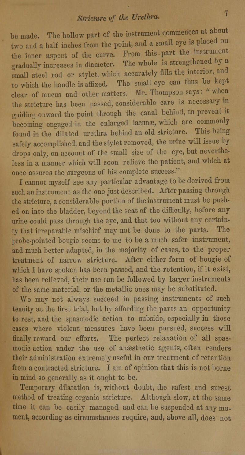 be made. The hollow part of the instrument commences at about two and a half inches from the point, and a small eye is placed on the inner aspect of the curve. From this-part the instrument gradually increases in diameter. The whole is strengthened by a small steel rod or stylet, which accurately fills the interior, and to which the handle is affixed. The small eye can thus be kept clear of mucus and other matters. Mr. Thompson says: when the stricture has been passed, considerable care is necessary in guiding onward the point through the canal behind, to prevent it becoming engaged in the enlarged lacuna?, which are commonly found in the dilated urethra behind an old stricture. This being safely accomplished, and the stylet removed, the urine will issue by drops only, on account of the small size of the eye, but neverthe- less in a manner which will soon relieve the patient, and which at once assures the surgeons of his complete success. I cannot myself see any particular advantage to be derived from such an instrument as the one just described. After passing through the stricture, a considerable portion of the instrument must be push- ed on into the bladder, beyond the seat of the difficulty, before any urine could pass through the eye, and that too without any certain- ty that irreparable mischief may not be done to the parts. The probe-pointed bougie seems to me to be a much safer instrument, and much better adapted, in the majority of cases, to the proper treatment of narrow stricture. After either form of bougie of which I have spoken has been passed, and the retention, if it exist, has been relieved, their use can be followed by larger instruments of the same material, or the metallic ones may be substituted. We may not always succeed in passing instruments of such tenuity at the first trial, but by affording the parts an opportunity to rest, and the spasmodic action to subside, especially in those cases where violent measures have been pursued, success will finally reward our efforts. The perfect relaxation of all spas- modic action under the use of anaesthetic agents, often renders their administration extremely useful in our treatment of retention from a contracted stricture. I am of opinion that this is not borne in mind so generally as it ought to be. Temporary dilatation is, without doubt, the safest and surest method of treating organic stricture. Although slow, at the same time it can be easily managed and can be suspended at any mo- ment, according as circumstances require, and, above all, does not