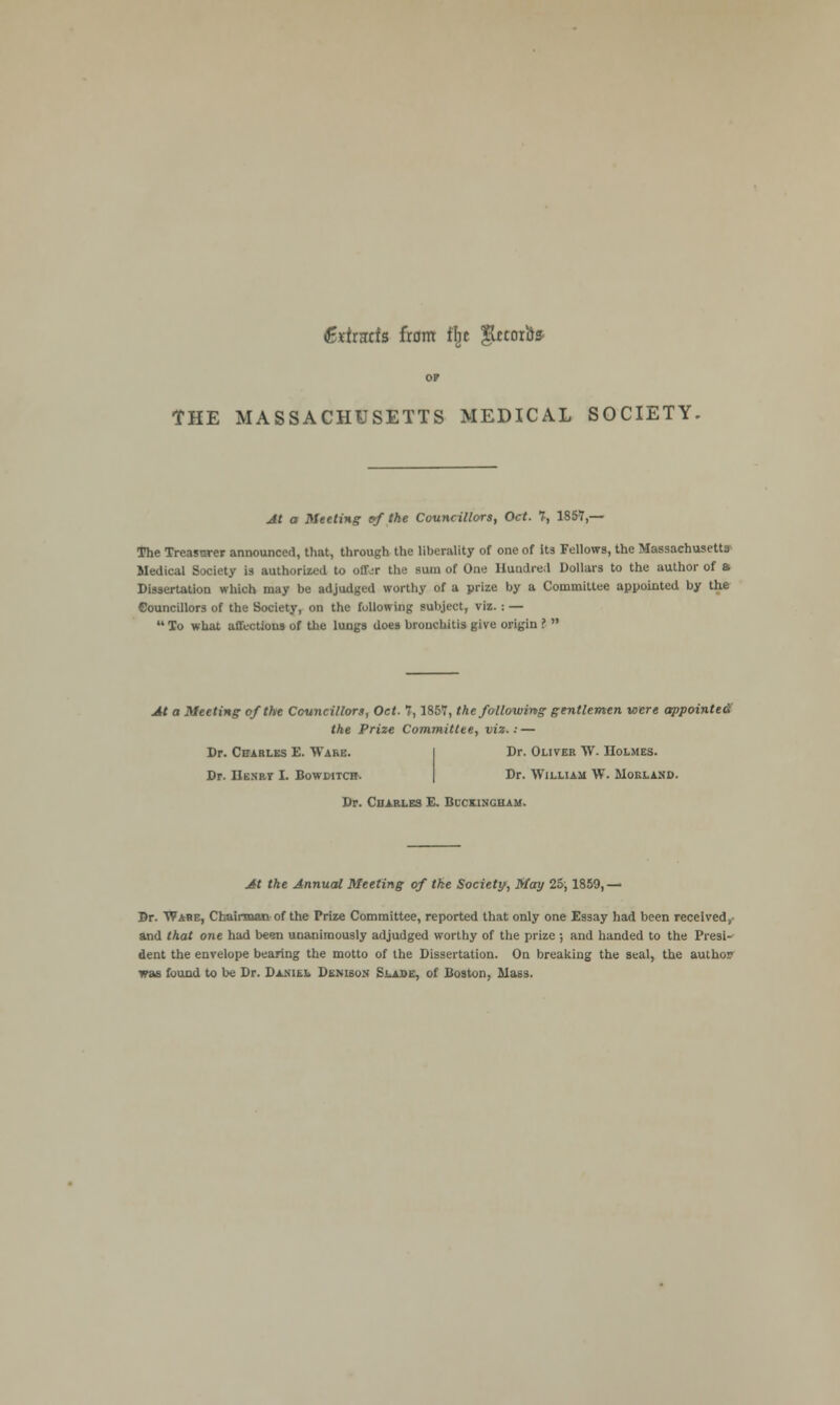 (Bxtrarfs from % glftoro* OF THE MASSACHUSETTS MEDICAL SOCIETY. At a Meeting ef the Councillors, Oct. 7, 1857,— The Treasurer announced, that, through the liberality of one of its Fellows, the Massachusetts Medical Society is authorized to oflfcr the sum of One Hundred Dollars to the author of a Dissertation which may be adjudged worthy of a prize by a Committee appointed by the Councillors of the Society, on the following subject, viz. : —  To what affections of the lungs does bronchitis give origin ?  At a Meeting of the Councillors, Oct. 7,1857, the following gentlemen were appointed the Prize Committee, viz.: — Dr. Charles E. Ware. Dr. Oliver W. Holmes. Dr. Hen-rt I. Bowditcb. Dr. William W. Mokland. Dr. Charles E. Buckingham. At the Annual Meeting of the Society, May 25,1859,— Br. Wabe, Chairman of the Prize Committee, reported that only one Essay had been received, and that one had been unanimously adjudged worthy of the prize ; and handed to the Presi- dent the envelope bearing the motto of the Dissertation. On breaking the seal, the author was found to be Dr. Disih DtNisoN Slade, of Boston, Mass.