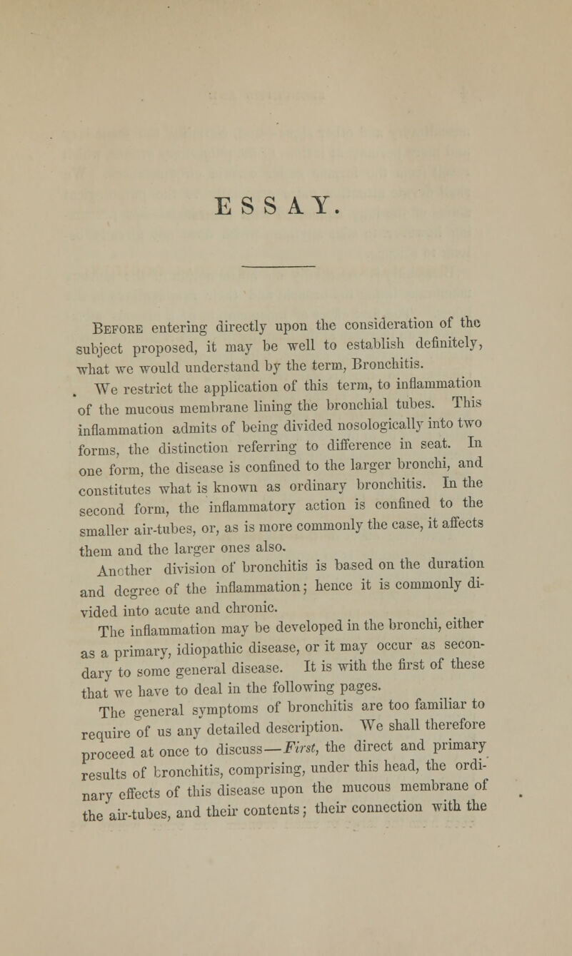 ESS AY. Before entering directly upon the consideration of the subject proposed, it may be well to establish definitely, what we would understand by the term, Bronchitis. We restrict the application of this term, to inflammation of the mucous membrane lining the bronchial tubes. This inflammation admits of being divided nosologically into two forms, the distinction referring to difference in seat. In one form, the disease is confined to the larger bronchi, and constitutes what is known as ordinary bronchitis. In the second form, the inflammatory action is confined to the smaller air-tubes, or, as is more commonly the case, it affects them and the larger ones also. Another division of bronchitis is based on the duration and degree of the inflammation; hence it is commonly di- vided into acute and chronic. The inflammation may be developed in the bronchi, either as a primary, idiopathic disease, or it may occur as secon- dary to some general disease. It is with the first of these that we have to deal in the following pages. The general symptoms of bronchitis are too familiar to require of us any detailed description. We shall therefore proceed at once to discuss—First, the direct and primary results of bronchitis, comprising, under this head, the ordi- nary effects of this disease upon the mucous membrane of the ah-tubes, and their contents; their connection with the