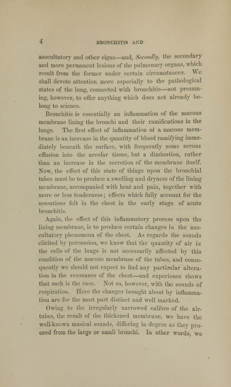 auscultatory and other signs—and, Secondly, the secondary and more permanent lesions of the pulmonary organs, whicl result from the former under certain circumstances. W< shall devote attention more especially to the pathological states of the lung, conne< ted with bronchitis—not presum- ing, however, to offer anything which docs not already be- long to science. Bronchitis is essentially an inflammation of the mucous membrane lining the bronchi and their ramifications in the lungs. The first effect of inflammation of a mucous mem- brane is an increase in the quantity of blood ramifying imme- diately beneath the surface, with frequently some serous effusion into the areolar tissue, but a diminution, rather than an increase in the secretion of the membrane itself. Now. the effect of this state of things upon the bronchial tubes must be to produce a swelling and dryness of the lining- membrane, accompanied with heat and pain, together with more or less tenderness; effects which fully account for the sensations felt in the chest in the early stage of acute bronchitis. Again, the effect of this inflammatory process upon the lining membrane, is to produce certain changes in the aus- cultatory phenomena of the chest. As regards the sounds elicited by percussion, we know that the quantity of air in the cells of the lungs is not necessarily affected by this condition of the mucous membrane of the tubes, and conse- quently we should not expect to find any particular altera- tion in the resonance of the chest—and experience shows that such is the case. Not so, however, with the sounds of respiration. Here the changes brought about by inflamma- tion are for the most part distinct and well marked. Owing to the irregularly narrowed calibre of the air- tubes, the result of the thickened membrane, we have the well-known musical sounds, differing in degree as they pro- ceed from the large or small bronchi. In other words, we