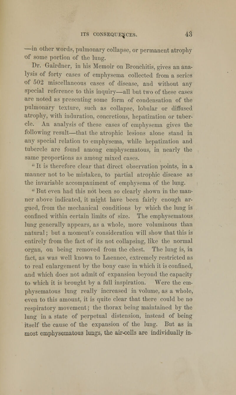 —in other words, pulmonary collapse, or permanent atrophy of some portion of the lung. Dr. Gairdner, in his Memoir on Bronchitis, gives an ana- lysis of forty cases of emphysema collected from a series of 502 miscellaneous cases of disease, and without any special reference to this inquiry—all but two of these cases are noted as presenting some form of condensation of the pulmonary texture, such as collapse, lobular or diffused atrophy, with induration, concretions, hepatization or tuber- cle. An analysis of these cases of emphysema gives the following result—that the atrophic lesions alone stand in any special relation to emphysema, while hepatization and tubercle are found among emphysematous, in nearly the same proportions as among mixed cases. It is therefore clear that direct observation points, in a manner not to be mistaken, to partial atrophic disease as the invariable accompaniment of emphysema of the lung. But even had this not been so clearly shown in the man- ner above indicated, it might have been fairly enough ar- gued, from the mechanical conditions by which the lung is confined within certain limits of size. The emphysematous lung generally appears, as a whole, more voluminous than natural; but a moment's consideration will show that this is entirely from the fact of its not collapsing, like the normal organ, on being removed from the chest. The lung is, in fact, as was well known to Laennec, extremely restricted as to real enlargement by the bony case in which it is confined, and which does not admit of expansion beyond the capacity to which it is brought by a full inspiration. Were the em- physematous lung really increased in volume, as a whole, even to this amount, it is quite clear that there could be no respiratory movement; the thorax being maintained by the lung in a state of perpetual distension, instead of being itself the cause of the expansion of the lung. But as in most emphysematous lungs, the air-cells are individually in-