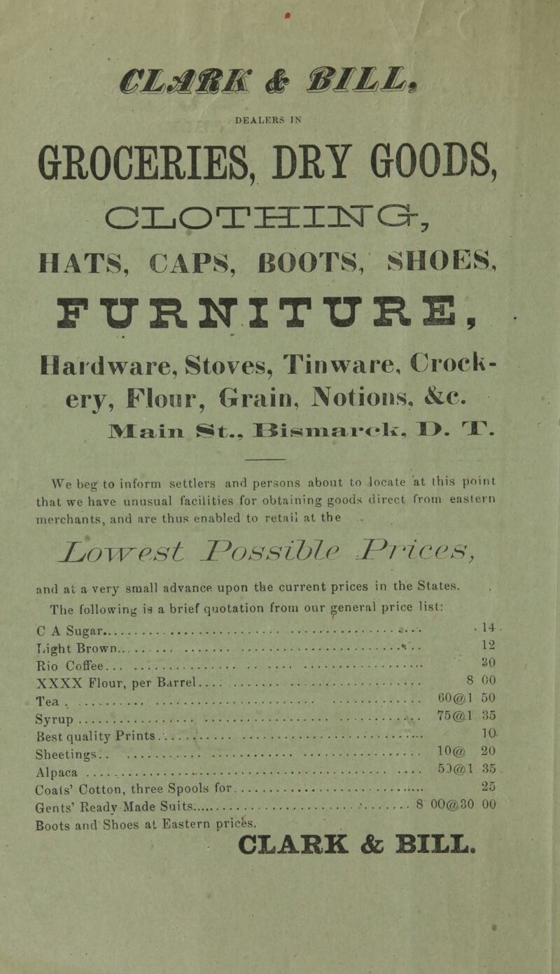 DEALERS IN GROCERIES, DRY GOODS, HATS, CAPS, BOOTS, SHOES, FTJR1TITI7RE, Hardware, Stoves, Tinware, Crock- ery, Floor, Grain, Notions, &e. ]>Xaiii St., I5isTiiai-oli:, T>. T. We beg to inform settlers and persons about to locate at this point that we have unusual facilities for obtaining goods direct from eastern merchants, and are thus enabled to retail at the LoTvest Possible Fi'ices, and at a very small advance upon the current prices in the States. The following is a brief quotation from our pneral price list: C A Sugar..... • • 1* Tiight Brown *•• ■ ^2 Rio Coffee ^f» XXXX Flour, per Barrel.... 8 00 Tea CO©] 50 Syrup Y5@l 35 Best quality Prints. 10- Sheetings 10@ 20 Alpaca : 5Ha1 35 Coals' Cotton, three Spools for 25 Gents' Ready Made Suits ■ 8 00@.30 00 Boots and Shoes at Eastern prices. CLARK & BILL.