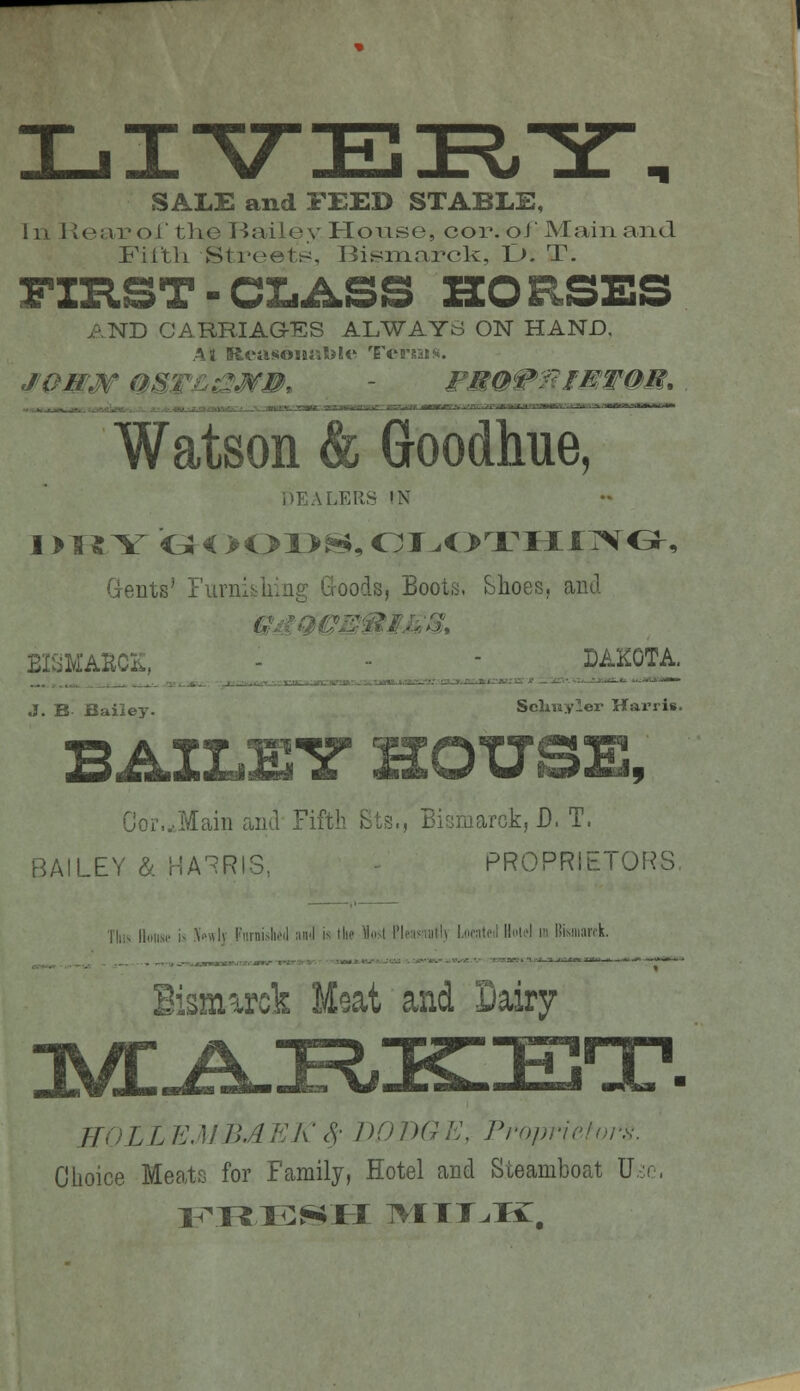 SALE and FEED STABLE, 111 Rear ol the Baile v House, cor. of Mam and Filth Street^:, Bismarck, Z>. T. FZB.ST-CLASS ZZORSBS AND CARRIAGES ALWAYS ON HAND. Watson & Goodhue, DEALERS IN Gfents' Furnibliing Goods, Eoots. Shoes, and EISMA^Cii, _j ^^__ -^_ J^_^^ DAKOTA. J. B Baiiey. Selniyler Harris. B AILET HOUSE, Gor,...Main and Fifth Sts., Bifjraafck, J). T. BAILEY & MA'^RIS,, - PROPRiETOr?S, 1'liiv lldiisi- is \owly Ftirnislu'd ;iii<l is the \liM Plpn<.iitlv I.dfntc;! Il»li4 im llisniank. Bismarck Meat and Dairy EOLLEMBAEK^^ 1)0BGE, Proprie!i>rs. Choice Meats for Family, Hotel and Steamboat U..:c,