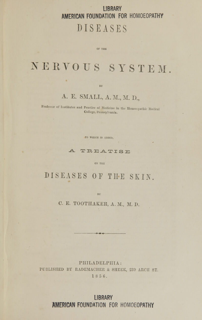 LIBRARY AMERICAN FOUNDATION FOR HOMOEOPATHY DISEASES NERVOUS SYSTE A. E. SMALL, A. M., M. D , x^. o_,., Professor of Institutes and Practice of Medicine in the Homoeopathic U College, L'ejnsj lvania. TO WHICH IS ADDED, •A- TE,E^k.TZSE DISEASES OF THE SKIN C. E. TOOTHAKER, A. M., M. D. PHILADELPHIA: PUBLISHED BY RADEMACIIER & SHEEK, 239 ARCH ST. 18 5 6. LIBRARY AMERICAN FOUNDATION FOR HOMOEOPATHY