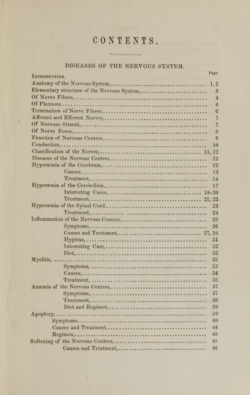 DISEASES OF THE NERVOUS SYSTEM. Page. Introduction. Anatomy of the Nervous System, 1,2 Elementary structure of the Nervous System, 3 Of Nerve Fibres 4 Of Plexuses 6 Termination of Nerve Fibres, 6 Afferent and Efferent Nerves, 7 Of Nervous Stimuli, 7 Of Nerve Force 8 Function of Nervous Centres, 9 Conduction, 10 Classification of the Nerves, 11, 12 Diseases of the Nervous Centres 12 Hyperaemia of the Cerebrum,... • 12 Causes, 13 Treatment, 14 Hyperaemia of the Cerebellum, 17 Interesting Cases, 18-20 Treatment, 21, 22 Hyperemia of the Spinal Cord, 23 Treatment, 24 Inflammation of the Nervous Centres, 25 Symptoms, 26 Causes and Treatment, 27, 28 Hygiene, 31 Interesting Case, 32 Diet, 32 Myelitis, 33 Symptoms, 33 Causes, 34 Treatment, 35 Anaemia of the Nervous Centres, 37 Symptoms, 37 Treatment, 38 Diet and Regimen, 39 Apoplexy, 39 Symptoms, 40 Causes and Treatment 44 Regimen, 45 Softening of the Nervous Centres, 45 Causes and Treatment, 46