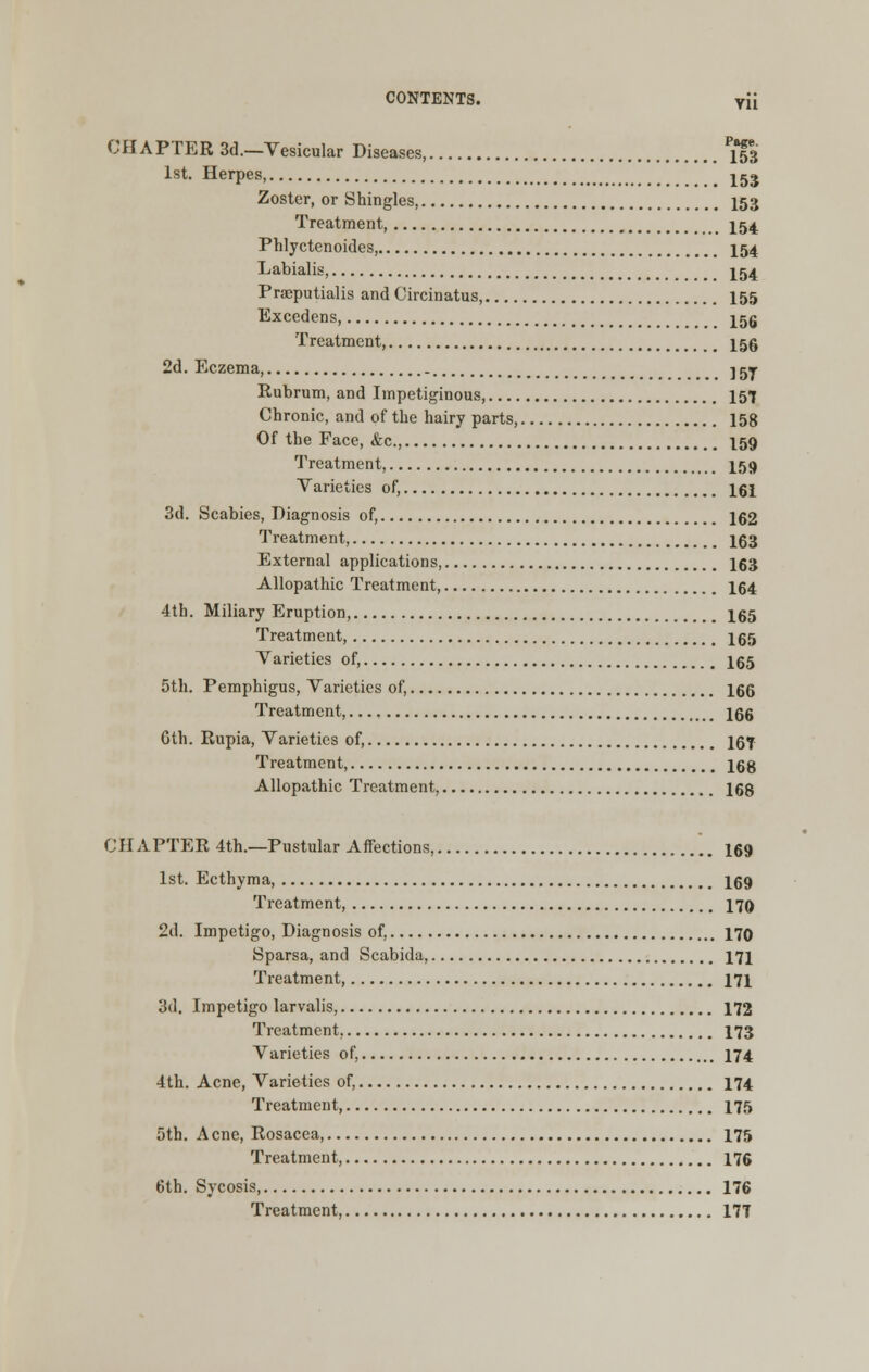 CHAPTER 3d.—Vesicular Diseases, Pi53 1st. Herpes, jgj Zoster, or Shingles, 153 Treatment, 154 Phlyctenoides, 154 Labialis, 154 Prseputialis and Circinatus, 155 Excedens J5g Treatment, I55 2d. Eczema ] gy Rubrum, and Impetiginous, 157 Chronic, and of the hairy parts, 158 Of the Face, &c, 159 Treatment, I59 Varieties of, 161 3d. Scabies, Diagnosis of, 162 Treatment, 163 External applications, 163 Allopathic Treatment, 164 4th. Miliary Eruption, I65 Treatment, 165 Varieties of, 165 5th. Pemphigus, Varieties of, 166 Treatment, 166 Gth. Rupia, Varieties of, 16f Treatment, 168 Allopathic Treatment, 168 CHAPTER 4th.—Pustular Affections, 169 1st. Ecthyma, I69 Treatment, 179 2d. Impetigo, Diagnosis of, 170 Sparsa, and Scabida, 171 Treatment, 171 3d. Impetigo larvalis, 172 Treatment. 173 Varieties of, 174 4th. Acne, Varieties of, 174 Treatment, 175 5th. Acne, Rosacea, 175 Treatment, 176 6th. Sycosis, 176 Treatment, 17T