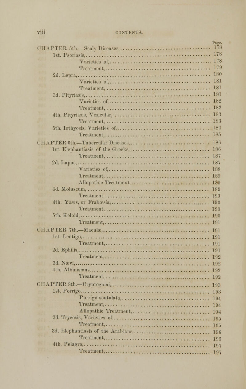 Page. CHAPTER 5th.—Scaly Diseases 178 1st. Psoriasis, 178 Varieties of, 178 Treatment 179 2d. Lepra, 180 Varieties of, 181 Treatment, 181 3d. Pityriasis, 181 Varieties of, 182 Treatment, 182 4th. Pityriasis, Vesicular, 183 Treatment, 183 5th. Icthyosis, Varieties of, 184 Treatment, 185 CHAPTER 6th.—Tubercular Diseases, 186 1st. Elephantiasis of the Greeks, 186 Treatment, 187 2d. Lupus, 187 Varieties of, 188 Treatment, 189 Allopathic Treatment, 199 3d. Moluscum, 189 Treatment, 190 4th. Yaws, or Fraboesia, 190 Treatment, 190 5th. Keloid, 190 Treatment, 191 CHAPTER 7th.—Macuke, 191 1st. Lentigo, 191 Treatment, 191 2d. Ephilis, 19 L Treatment, 192 3d. N;evi, 192 4th. Albinismus, 192 Treatment, .. 192 CHAPTER 8th.—Cryptogami, 193 1st. Porrigo, 193 Porrigo scutulata, 194 Treatment, 194 Allopathic Treatment, 194 2d. Trycosis, Varieties of, 195 Treatment, 195 3d. Elephantiasis of the Arabians 19(; Treatment, 19Q 4th. Pelagra, 197 Treatment, I97