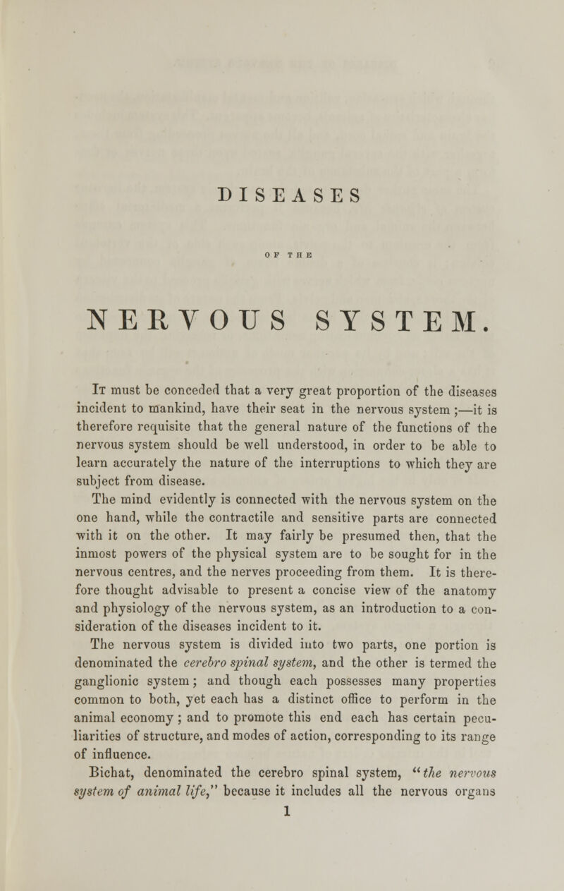 OF THE NERYOUS SYSTEM. It must be conceded that a very great proportion of the diseases incident to mankind, have their seat in the nervous system ;—it is therefore requisite that the general nature of the functions of the nervous system should be well understood, in order to be able to learn accurately the nature of the interruptions to which they are subject from disease. The mind evidently is connected with the nervous system on the one hand, while the contractile and sensitive parts are connected with it on the other. It may fairly be presumed then, that the inmost powers of the physical system are to be sought for in the nervous centres, and the nerves proceeding from them. It is there- fore thought advisable to present a concise view of the anatomy and physiology of the nervous system, as an introduction to a con- sideration of the diseases incident to it. The nervous system is divided into two parts, one portion is denominated the cerebro spinal system, and the other is termed the ganglionic system; and though each possesses many properties common to both, yet each has a distinct office to perform in the animal economy ; and to promote this end each has certain pecu- liarities of structure, and modes of action, corresponding to its range of influence. Bichat, denominated the cerebro spinal system, the nervous system of animal life, because it includes all the nervous organs 1