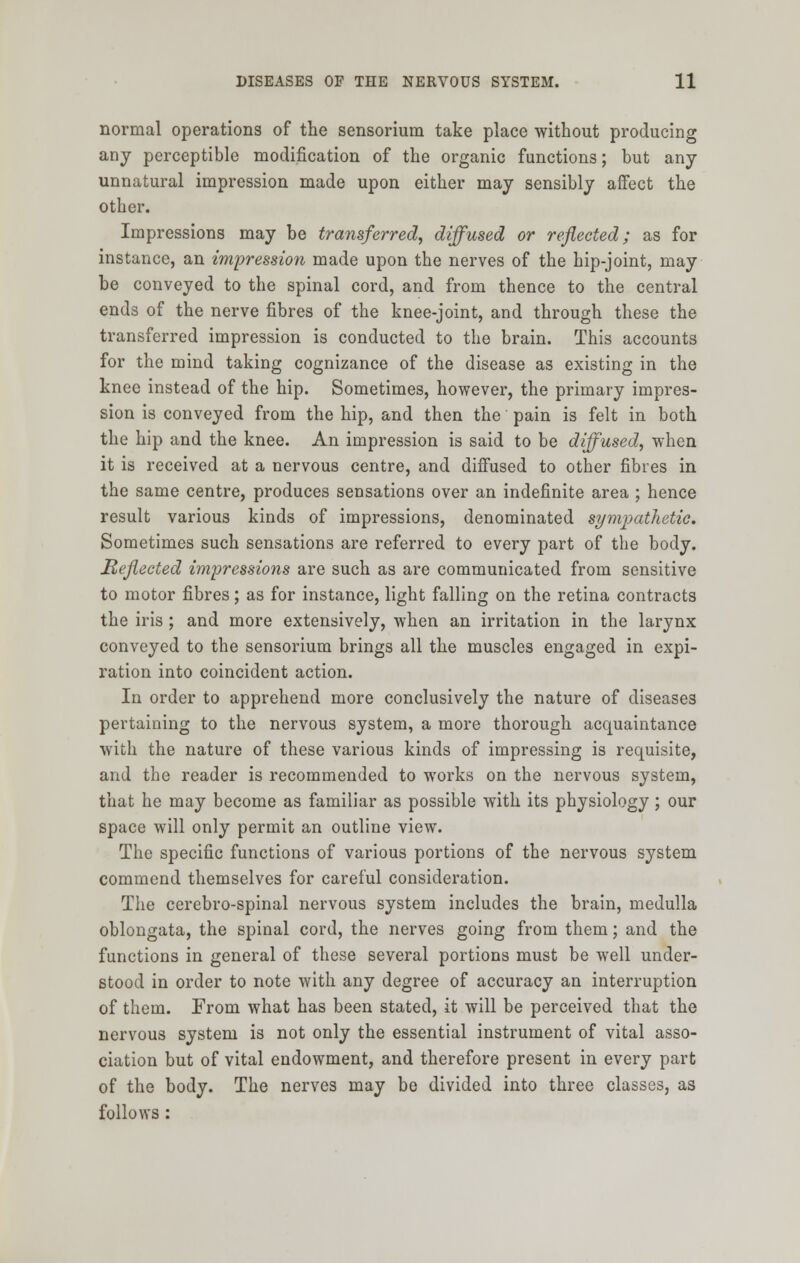 normal operations of the sensorium take place without producing any perceptible modification of the organic functions; but any unnatural impression made upon either may sensibly affect the other. Impressions may be transferred, diffused or reflected; as for instance, an impression made upon the nerves of the hip-joint, may be conveyed to the spinal cord, and from thence to the central ends of the nerve fibres of the knee-joint, and through these the transferred impression is conducted to the brain. This accounts for the mind taking cognizance of the disease as existing in the knee instead of the hip. Sometimes, however, the primary impres- sion is conveyed from the hip, and then the pain is felt in both the hip and the knee. An impression is said to be diffused, when it is received at a nervous centre, and diffused to other fibres in the same centre, produces sensations over an indefinite area ; hence result various kinds of impressions, denominated sympathetic. Sometimes such sensations are referred to every part of the body. Reflected impressions are such as are communicated from sensitive to motor fibres; as for instance, light falling on the retina contracts the iris ; and more extensively, when an irritation in the larynx conveyed to the sensorium brings all the muscles engaged in expi- ration into coincident action. In order to apprehend more conclusively the nature of diseases pertaining to the nervous system, a more thorough acquaintance with the nature of these various kinds of impressing is requisite, and the reader is recommended to works on the nervous system, that he may become as familiar as possible with its physiology; our space will only permit an outline view. The specific functions of various portions of the nervous system commend themselves for careful consideration. The cerebro-spinal nervous system includes the brain, medulla oblongata, the spinal cord, the nerves going from them; and the functions in general of these several portions must be well under- stood in order to note with any degree of accuracy an interruption of them. From what has been stated, it will be perceived that the nervous system is not only the essential instrument of vital asso- ciation but of vital endowment, and therefore present in every part of the body. The nerves may be divided into three classes, as follows :