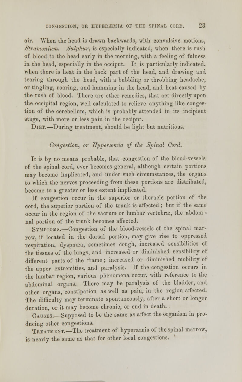 air. When the head is drawn backwards, with convulsive motions, Stramonium. Sulphur, is especially indicated, when there is rush of blood to the head early in the morning, with a feeling of fulness in the head, especially in the occiput. It is particularly indicated, when there is heat in the back part of the head, and drawing and tearing through the head, with a bubbling or throbbing headache, or tingling, roaring, and humming in the head, and heat caused by the rush of blood. There are other remedies, that act directly upon the occipital region, well calculated to relieve anything like conges- tion of the cerebellum, which is probably attended in its incipient stage, with more or less pain in the occiput. Diet.—During treatment, should be light but nutritious. Congestion, or Hyperemia of the Spinal Cord. It is by no means probable, that congestion of the blood-vessels of the spinal cord, ever becomes general, although certain portions mav become implicated, and under such circumstances, the organs to which the nerves proceeding from these portions are distributed, become to a greater or less extent implicated. If congestion occur in the superior or thoracic portion of the cord, the superior portion of the trunk is affected; but if the same occur in the region of the sacrum or lumbar vertebrae, the abdom - nal portion of the trunk becomes affected. Symptoms.—Congestion of the blood-vessels of the spinal mar- row, if located in the dorsal portion, may give rise to oppressed respiration, dyspnoea, sometimes cough, increased sensibilities of the tissues of the lungs, and increased or diminished sensibility of different parts of the frame ; increased or diminished mobility of the upper extremities, and paralysis. If the congestion occurs in the lumbar region, various phenomena occur, with reference to the abdominal organs. There may be paralysis of the bladder, and other organs, constipation as well as pain, in the region affected. The difficulty may terminate spontaneously, after a short or longer duration, or it may become chronic, or end in death. Causes.—Supposed to be the same as affect the organism in pro- ducing other congestions. Treatment.—The treatment of hypereemia of the spinal marrow, is nearly the same as that for other local congestions.