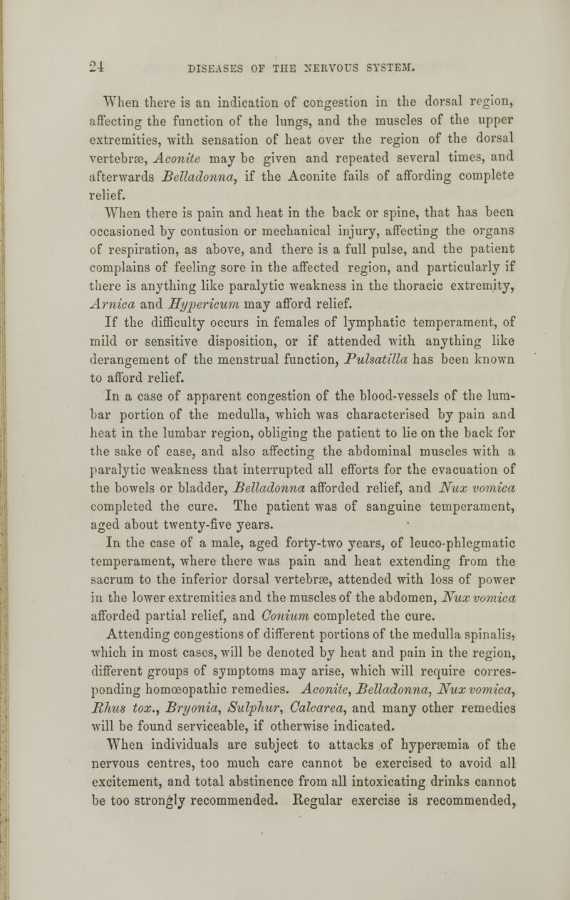 When there is an indication of congestion in the dorsal region, affecting the function of the lungs, and the muscles of the upper extremities, with sensation of heat over the region of the dorsal vertebrae, Aconite may be given and repeated several times, and afterwards Belladonna, if the Aconite fails of aifording complete relief. When there is pain and heat in the back or spine, that has been occasioned by contusion or mechanical injury, affecting the organs of respiration, as above, and there is a full pulse, and the patient complains of feeling sore in the affected region, and particularly if there is anything like paralytic weakness in the thoracic extremity, Arnica and Hypericum may afford relief. If the difficulty occurs in females of lymphatic temperament, of mild or sensitive disposition, or if attended with anything like derangement of the menstrual function, Pulsatilla has been known to afford relief. In a case of apparent congestion of the blood-vessels of the lum- bar portion of the medulla, which was characterised by pain and heat in the lumbar region, obliging the patient to lie on the back for the sake of ease, and also affecting the abdominal muscles with a paralytic weakness that interrupted all efforts for the evacuation of the bowels or bladder, Belladonna afforded relief, and Nux vomica completed the cure. The patient was of sanguine temperament, aged about twenty-five years. In the case of a male, aged forty-two years, of leuco-phlegmatic temperament, where there was pain and heat extending from the sacrum to the inferior dorsal vertebrae, attended with loss of power in the lower extremities and the muscles of the abdomen, Nux vomica afforded partial relief, and Conium completed the cure. Attending congestions of different portions of the medulla spinalis, which in most cases, will be denoted by heat and pain in the region, different groups of symptoms may arise, which will require corres- ponding homoeopathic remedies. Aconite, Belladonna, Nux vomica, Rhus tox., Bryonia, Sulphur, Calcarea, and many other remedies will be found serviceable, if otherwise indicated. When individuals are subject to attacks of hyperemia of the nervous centres, too much care cannot be exercised to avoid all excitement, and total abstinence from all intoxicating drinks cannot be too strongly recommended. Regular exercise is recommended,