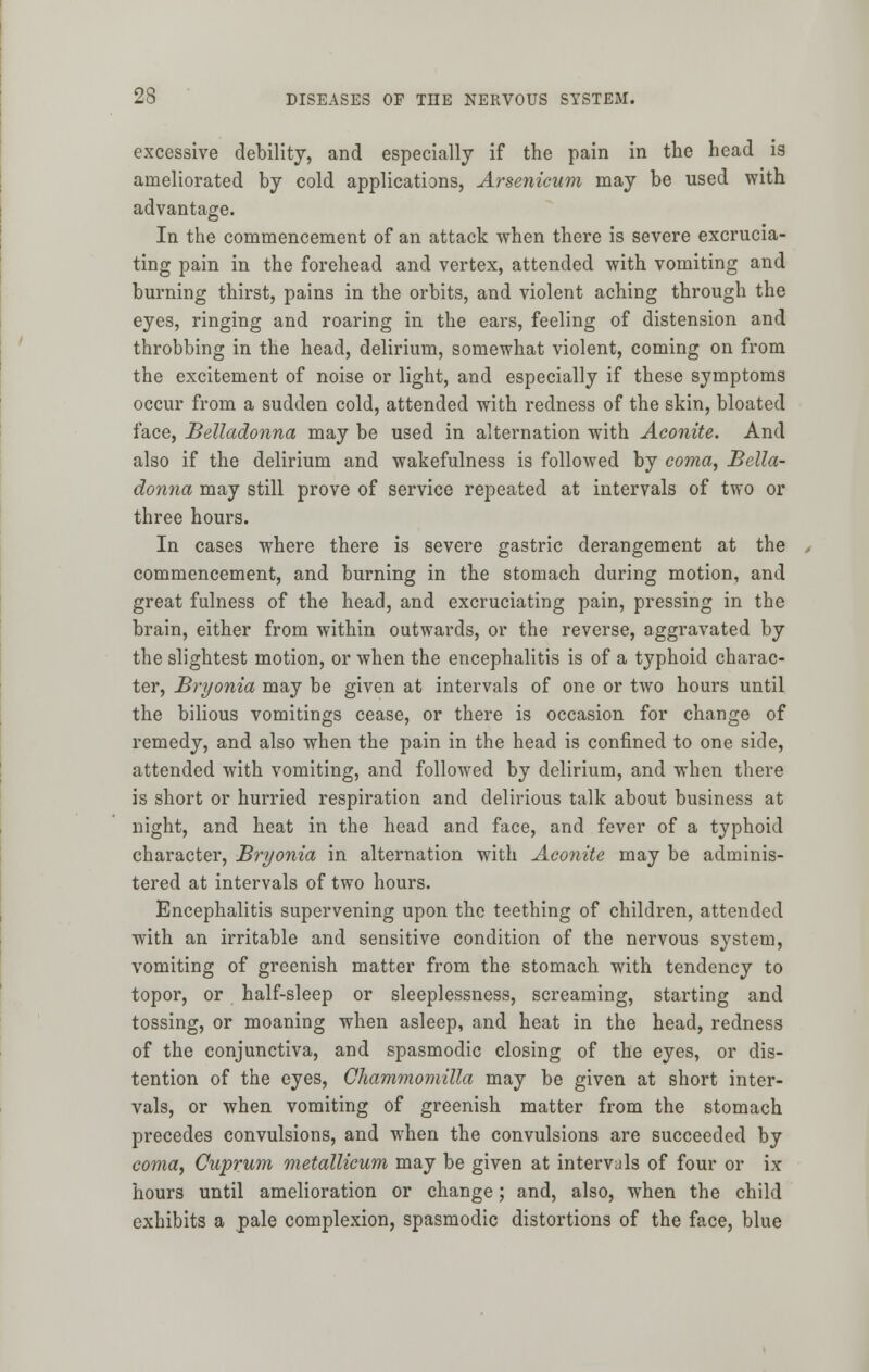 excessive debility, and especially if the pain in the head is ameliorated by cold applications, Arsenicum may be used with advantage. In the commencement of an attack when there is severe excrucia- ting pain in the forehead and vertex, attended with vomiting and burning thirst, pains in the orbits, and violent aching through the eyes, ringing and roaring in the ears, feeling of distension and throbbing in the head, delirium, somewhat violent, coming on from the excitement of noise or light, and especially if these symptoms occur from a sudden cold, attended with redness of the skin, bloated face, Belladonna may be used in alternation with Aconite. And also if the delirium and wakefulness is followed by coma, Bella- donna may still prove of service repeated at intervals of two or three hours. In cases where there is severe gastric derangement at the commencement, and burning in the stomach during motion, and great fulness of the head, and excruciating pain, pressing in the brain, either from within outwards, or the reverse, aggravated by the slightest motion, or when the encephalitis is of a typhoid charac- ter, Bryonia may be given at intervals of one or two hours until the bilious vomitings cease, or there is occasion for change of remedy, and also when the pain in the head is confined to one side, attended with vomiting, and followed by delirium, and when there is short or hurried respiration and delirious talk about business at night, and heat in the head and face, and fever of a typhoid character, Bryonia in alternation with Aconite may be adminis- tered at intervals of two hours. Encephalitis supervening upon the teething of children, attended with an irritable and sensitive condition of the nervous system, vomiting of greenish matter from the stomach with tendency to topor, or half-sleep or sleeplessness, screaming, starting and tossing, or moaning when asleep, and heat in the head, redness of the conjunctiva, and spasmodic closing of the eyes, or dis- tention of the eyes, Chammomilla may be given at short inter- vals, or when vomiting of greenish matter from the stomach precedes convulsions, and when the convulsions are succeeded by coma, Cuprum metallicum may be given at intervals of four or ix hours until amelioration or change; and, also, when the child exhibits a pale complexion, spasmodic distortions of the face, blue