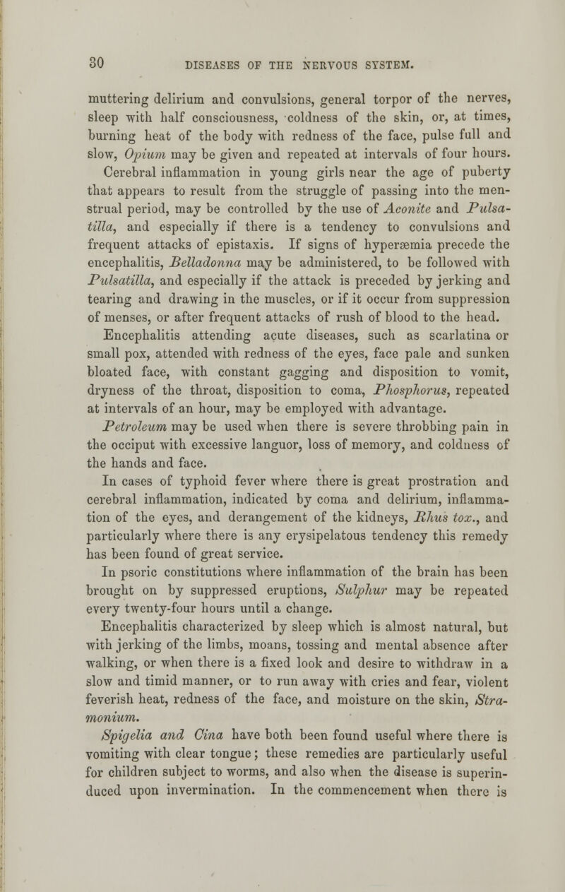 muttering delirium and convulsions, general torpor of the nerves, sleep with half consciousness, coldness of the skin, or, at times, burning heat of the body with redness of the face, pulse full and slow, Opium may be given and repeated at intervals of four hours. Cerebral inflammation in young girls near the age of puberty that appears to result from the struggle of passing into the men- strual period, may be controlled by the use of Aconite and Pulsa- tilla, and especially if there is a tendency to convulsions and frequent attacks of epistaxis. If signs of hypersemia precede the encephalitis, Belladonna may be administered, to be followed with Pulsatilla, and especially if the attack is preceded by jerking and tearing and drawing in the muscles, or if it occur from suppression of menses, or after frequent attacks of rush of blood to the head. Encephalitis attending acute diseases, such as scarlatina or small pox, attended with redness of the eyes, face pale and sunken bloated face, with constant gagging and disposition to vomit, dryness of the throat, disposition to coma, Phosphorus, repeated at intervals of an hour, may be employed with advantage. Petroleum may be used when there is severe throbbing pain in the occiput with excessive languor, loss of memory, and coldness of the hands and face. In cases of typhoid fever where there is great prostration and cerebral inflammation, indicated by coma and delirium, inflamma- tion of the eyes, and derangement of the kidneys, Rhus tox., and particularly where there is any erysipelatous tendency this remedy has been found of great service. In psoric constitutions where inflammation of the brain has been brought on by suppressed eruptions, Sulphur may be repeated every twenty-four hours until a change. Encephalitis characterized by sleep which is almost natural, but with jerking of the limbs, moans, tossing and mental absence after walking, or when there is a fixed look and desire to withdraw in a slow and timid manner, or to run away with cries and fear, violent feverish heat, redness of the face, and moisture on the skin, Stra- monium. Spigelia and Cina have both been found useful where there is vomiting with clear tongue; these remedies are particularly useful for children subject to worms, and also when the disease is superin- duced upon invermination. In the commencement when there is