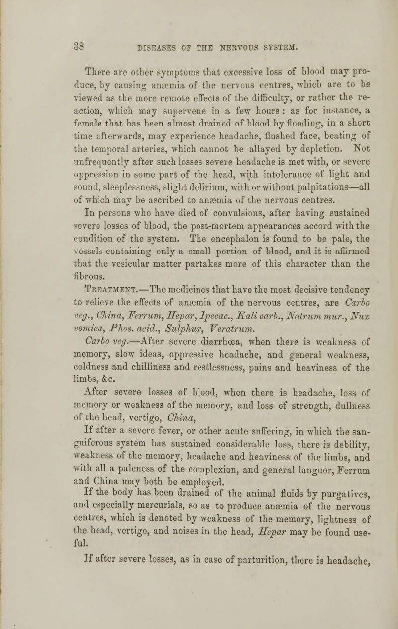 There are other symptoms that excessive loss of blood may pro- duce, by causing anaemia of the nervous centres, which are to be viewed as the more remote effects of the difficulty, or rather the re- action, which may supervene in a few hours : as for instance, a female that has been almost drained of blood by flooding, in a short time afterwards, may experience headache, flushed face, beating of the temporal arteries, which cannot be allayed by depletion. Not unfrequently after such losses severe headache is met with, or severe oppression in some part of the head, with intolerance of light and sound, sleeplessness, slight delirium, with or without palpitations—all of which may be ascribed to anaemia of the nervous centres. In persons who have died of convulsions, after having sustained severe losses of blood, the post-mortem appearances accord with the condition of the system. The encephalon is found to be pale, the vessels containing only a small portion of blood, and it is affirmed that the vesicular matter partakes more of this character than the fibrous. Treatment.—The medicines that have the most decisive tendency to relieve the effects of anosmia of the nervous centres, are Carlo veg., China, Ferrum, Hepar, Ipecac, Kali earb., Natrum mur., Nux vomica, Phos. acid., Sulphur, Veratrum. Carlo veg.—After severe diarrhoea, when there is weakness of memory, slow ideas, oppressive headache, and general weakness, coldness and chilliness and restlessness, pains and heaviness of the limbs, &c. After severe losses of blood, when there is headache, loss of memory or weakness of the memory, and loss of strength, dullness of the head, vertigo, China, If after a severe fever, or other acute suffering, in which the san- guiferous system has sustained considerable loss, there is debility, weakness of the memory, headache and heaviness of the limbs, and with all a paleness of the complexion, and general languor, Ferrum and China may both be employed. If the body has been drained of the animal fluids by purgatives, and especially mercurials, so as to produce anaemia of the nervous centres, which is denoted by weakness of the memory, lightness of the head, vertigo, and noises in the head, Hepar may be found use- ful. If after severe losses, as in case of parturition, there is headache,