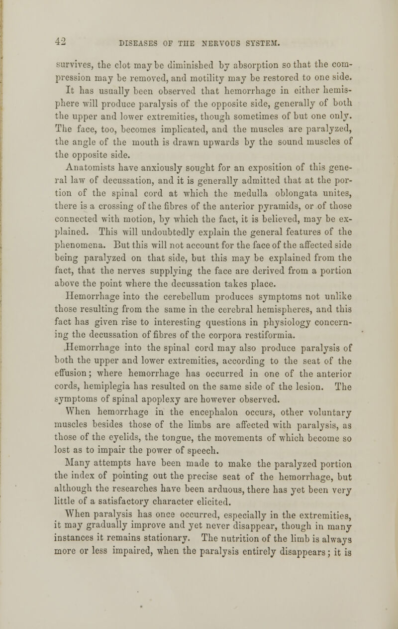 survives, the clot maybe diminished by absorption so that the com- pression may be removed, and motility may be restored to one side. It has usually been observed that hemorrhage in either hemis- phere will produce paralysis of the opposite side, generally of both the upper and lower extremities, though sometimes of but one only. The face, too, becomes implicated, and the muscles are paralyzed, the angle of the mouth is drawn upwards by the sound muscles of the opposite side. Anatomists have anxiously sought for an exposition of this gene- ral law of decussation, and it is generally admitted that at the por- tion of the spinal cord at which the medulla oblongata unites, there is a crossing of the fibres of the anterior pyramids, or of those connected with motion, by which the fact, it is believed, may be ex- plained. This will undoubtedly explain the general features of the phenomena. But this will not account for the face of the affected side being paralyzed on that side, but this may be explained from the fact, that the nerves supplying the face are derived from a portion above the point where the decussation takes place. Hemorrhage into the cerebellum produces symptoms not unlike those resulting from the same in the cerebral hemispheres, and this fact has given rise to interesting questions in physiology concern- ing the decussation of fibres of the corpora restiformia. .Hemorrhage into the spinal cord may also produce paralysis of both the upper and lower extremities, according to the seat of the effusion; where hemorrhage has occurred in one of the anterior cords, hemiplegia has resulted on the same side of the lesion. The symptoms of spinal apoplexy are however observed. When hemorrhage in the encephalon occurs, other voluntary muscles besides those of the limbs are affected with paralysis, as those of the eyelids, the tongue, the movements of which become so lost as to impair the power of speech. Many attempts have been made to make the paralyzed portion the index of pointing out the precise seat of the hemorrhage, but although the researches have been arduous, there has yet been very little of a satisfactory character elicited. When paralysis has once occurred, especially in the extremities, it may gradually improve and yet never disappear, though in many instances it remains stationary. The nutrition of the limb is always more or less impaired, when the paralysis entirely disappears; it is