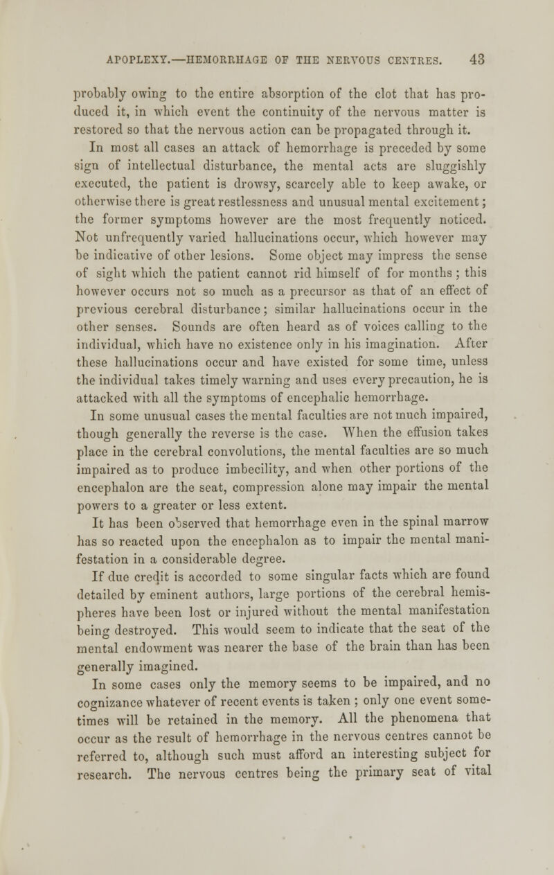 probably owing to the entire absorption of the clot that has pro- duced it, in which event the continuity of the nervous matter is restored so that the nervous action can be propagated through it. In most all cases an attack of hemorrhage is preceded by some sign of intellectual disturbance, the mental acts are sluggishly executed, the patient is drowsy, scarcely able to keep awake, or otherwise there is great restlessness and unusual mental excitement; the former symptoms however are the most frequently noticed. Not unfrequently varied hallucinations occur, which however may be indicative of other lesions. Some object may impress the sense of sight which the patient cannot rid himself of for months ; this however occurs not so much as a precursor as that of an effect of previous cerebral disturbance; similar hallucinations occur in the other senses. Sounds are often heard as of voices calling to the individual, which have no existence only in his imagination. After these hallucinations occur and have existed for some time, unless the individual takes timely warning and uses every precaution, he is attacked with all the symptoms of encephalic hemorrhage. In some unusual cases the mental faculties are not much impaired, though generally the reverse is the case. When the effusion takes place in the cerebral convolutions, the mental faculties are so much impaired as to produce imbecility, and when other portions of the encephalon are the seat, compression alone may impair the mental powers to a greater or less extent. It has been observed that hemorrhage even in the spinal marrow has so reacted upon the encephalon as to impair the mental mani- festation in a considerable degree. If due credit is accorded to some singular facts which are found detailed by eminent authors, large portions of the cerebral hemis- pheres have been lost or injured without the mental manifestation being destroyed. This would seem to indicate that the seat of the mental endowment was nearer the base of the brain than has been generally imagined. In some cases only the memory seems to be impaired, and no cognizance whatever of recent events is taken ; only one event some- times will be retained in the memory. All the phenomena that occur as the result of hemorrhage in the nervous centres cannot be referred to, although such must afford an interesting subject for research. The nervous centres being the primary seat of vital