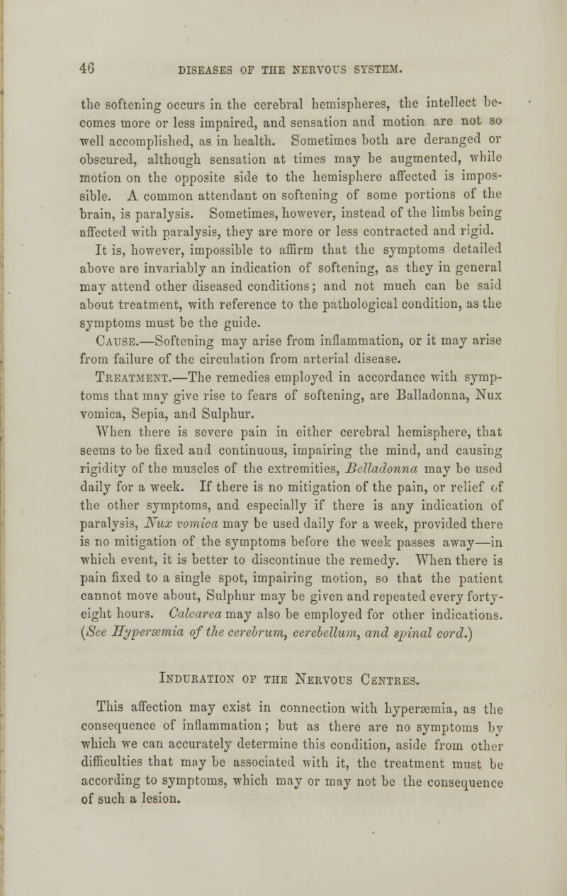 the softening occurs in the cerebral hemispheres, the intellect be- comes more or less impaired, and sensation and motion are not so well accomplished, as in health. Sometimes both are deranged or obscured, although sensation at times may be augmented, while motion on the opposite side to the hemisphere affected is impos- sible. A common attendant on softening of some portions of the brain, is paralysis. Sometimes, however, instead of the limbs being affected with paralysis, they are more or less contracted and rigid. It is, however, impossible to affirm that the symptoms detailed above are invariably an indication of softening, as they in general may attend other diseased conditions; and not much can be said about treatment, with reference to the pathological condition, as the symptoms must be the guide. Cause.—Softening may arise from inflammation, or it may arise from failure of the circulation from arterial disease. Treatment.—The remedies employed in accordance with symp- toms that may give rise to fears of softening, are Balladonna, Nux vomica, Sepia, and Sulphur. When there is severe pain in either cerebral hemisphere, that seems to be fixed and continuous, impairing the mind, and causing rigidity of the muscles of the extremities, Belladonna may be used daily for a week. If there is no mitigation of the pain, or relief of the other symptoms, and especially if there is any indication of paralysis, JVux vomica may be used daily for a week, provided there is no mitigation of the symptoms before the week passes away—in which event, it is better to discontinue the remedy. When there is pain fixed to a single spot, impairing motion, so that the patient cannot move about, Sulphur may be given and repeated every forty- eight hours. Calearea may also be employed for other indications. (See Hypersemia of the cerebrum, cerebellum, and spinal cord.) Induration of the Nervous Centres. This affection may exist in connection with hypersemia, as the consequence of inflammation; but as there are no symptoms by which we can accurately determine this condition, aside from other difficulties that may be associated with it, the treatment must be according to symptoms, which may or may not be the consequence of such a lesion.