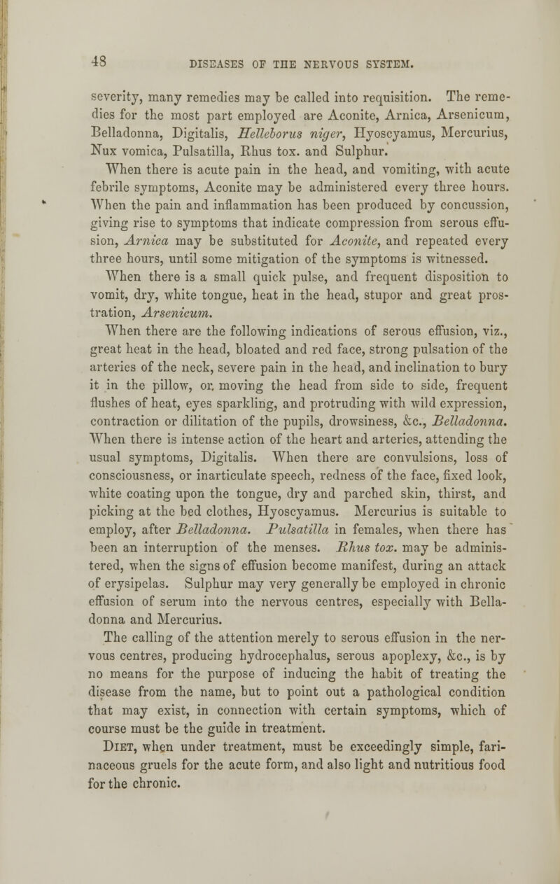 severity, many remedies may be called into requisition. The reme- dies for the most part employed are Aconite, Arnica, Arsenicum, Belladonna, Digitalis, Hellcborus nic/er, Hyoscyamus, Mercurius, Nux vomica, Pulsatilla, Rhus tox. and Sulphur. When there is acute pain in the head, and vomiting, with acute febrile symptoms, Aconite may be administered every three hours. When the pain and inflammation has been produced by concussion, giving rise to symptoms that indicate compression from serous effu- sion, Arnica may be substituted for Aconite, and repeated every three hours, until some mitigation of the symptoms is witnessed. When there is a small quick pulse, and frequent disposition to vomit, dry, white tongue, heat in the head, stupor and great pros- tration, Arsenicum. When there are the following indications of serous effusion, viz., great heat in the head, bloated and red face, strong pulsation of the arteries of the neck, severe pain in the head, and inclination to bury it in the pillow, or. moving the head from side to side, frequent flushes of heat, eyes sparkling, and protruding with wild expression, contraction or dilitation of the pupils, drowsiness, &c, Belladonna. When there is intense action of the heart and arteries, attending the usual symptoms, Digitalis. When there are convulsions, loss of consciousness, or inarticulate speech, redness of the face, fixed look, white coating upon the tongue, dry and parched skin, thirst, and picking at the bed clothes, Hyoscyamus. Mercurius is suitable to employ, after Belladonna. Pulsatilla in females, when there has been an interruption of the menses. Rhus tox. may be adminis- tered, when the signs of effusion become manifest, during an attack of erysipelas. Sulphur may very generally be employed in chronic effusion of serum into the nervous centres, especially with Bella- donna and Mercurius. The calling of the attention merely to serous effusion in the ner- vous centres, producing hydrocephalus, serous apoplexy, &c, is by no means for the purpose of inducing the habit of treating the disease from the name, but to point out a pathological condition that may exist, in connection with certain symptoms, which of course must be the guide in treatment. Diet, when under treatment, must be exceedingly simple, fari- naceous gruels for the acute form, and also light and nutritious food for the chronic.