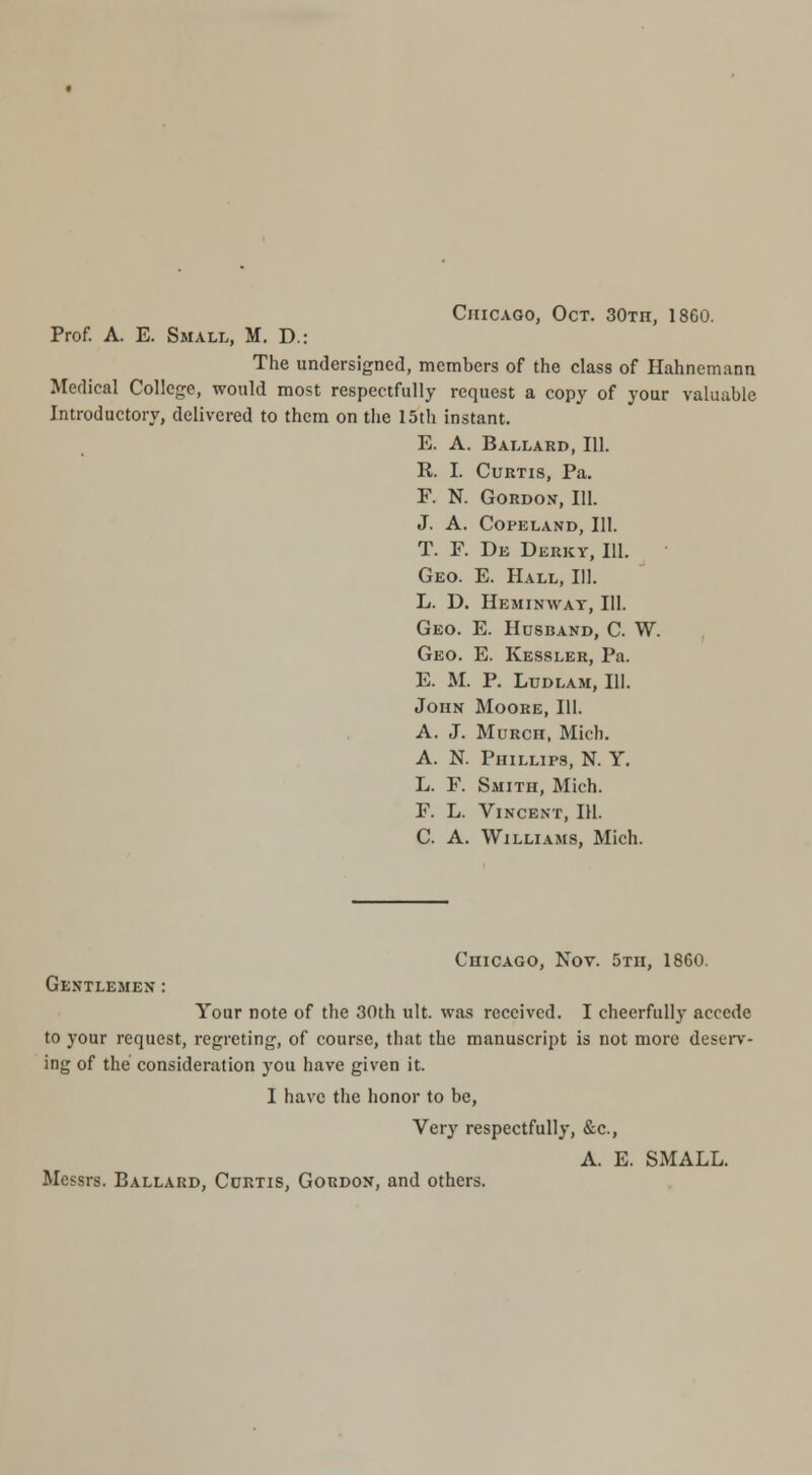 Chicago, Oct. 30th, 1860. Prof. A. E. Small, M. D.: The undersigned, members of the class of Hahnemann Medical College, would most respectfully request a copy of your valuable Introductory, delivered to them on the 15th instant. E. A. Ballard, 111. R. I. Curtis, Pa. F. N. Gordon, 111. J. A. COPELAND, 111. T. F. De Derky, III. Geo. E. Hall, 111. L. D. Heminwat, 111. Geo. E. Husband, C. W. Geo. E. Kessler, Pa. E. M. P. LUDLAM, 111. John Moore, III. A. J. MuRCH, Mich. A. N. Phillips, N. Y. L. F. Smith, Mich. F. L. Vincent, IH. C. A. Williams, Mich. Chicago, Nov. 5th, 1860. Gentlemen : Your note of the 30th ult. was received. I cheerfully accede to your request, regreting, of course, that the manuscript is not more deserv- ing of the consideration j'ou have given it. I have the honor to be, Very respectfully, &c., A. E. SMALL. Messrs. Ballard, Curtis, Gordon, and others.