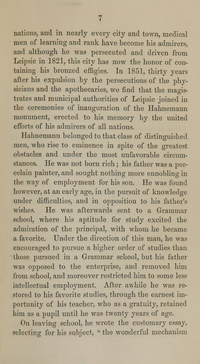 nations, and in nearly every city and town, medical men of learning and rank have become his admirers, and although he was persecuted and driven from Leipsic in 1821, this city has now the honor of con- taining his bronzed effigies. In 1851, thirty years after his expulsion by the persecutions of the phy- sicians and the apothecaries, we find that the magis- trates and municipal authorities of Leipsic joined in the ceremonies of inauguration of the Hahnemann monument, erected to his memory by the united efforts of his admirers of all nations. Hahnemann belonged to that class of distinguished, men, who rise to eminence in spite of the greatest obstacles and under the most unfavorable circum- stances. He was not born rich; his father was a por- celain painter, and sought nothing more ennobling in the way of employment for his son. He was found however, at an early age, in the pursuit of knowledge under difficulties, and in opposition to his father's wishes. He was afterwards sent to a Grammar school, where his aptitude for study excited the admiration of the principal, with whom he became a favorite. Under the direction of this man, he was encouraged to pursue a higher order of studies than 'those pursued in a Grammar school, but his father was opposed to the enterprise, and removed him from school, and moreover restricted him to some less intellectual employment. After awhile he was re- stored to his favorite studies, through the earnest im- portunity of his teacher, who as a gratuity, retained him as a pupil until he was twenty years of age. On leaving school, he wrote the customary essay, selecting for his subject,  the wonderful mechanism