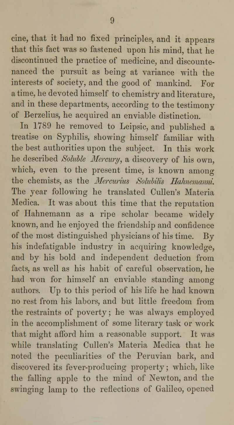 cine, that it had no fixed principles, and it appears that this fact was so fastened upon his mind, that he discontinued the practice of medicine, and discounte- nanced the pursuit as being at variance with the interests of society, and the good of mankind. For a time, he devoted himself to chemistry and literature, and in these departments, according to the testimony of Berzelius, he acquired an enviable distinction. In 1789 he removed to Leipsic, and published a treatise on Syphilis, showing himself familiar with the best authorities upon the subject. In this work he described Soluble Mercury, a discovery of his own, which, even to the present time, is known among the chemists, as the Mercurius Soluhilis Hahnemanni. The year following he translated Cullen's Materia Medica. It was about this time that the reputation of Hahnemann as a ripe scholar became widely known, and he enjoyed the friendship and confidence of the most distinguished physicians of his time. By his indefatigable industry in acquiring knowledge, and by his bold and independent deduction from facts, as well as his habit of careful observation, he had won for himself an enviable standing among authors. Up to this period of his life he had known no rest from his labors, and but little freedom from the restraints of poverty; he was always employed in the accomplishment of some literary task or work that might afford him a reasonable support. It was while translating Cullen's Materia Medica that he noted the peculiarities of the Peruvian bark, and discovered its fever-producing property; which, like the falling apple to the mind of Newton, and the swinging lamp to the reflections of Galileo, opened