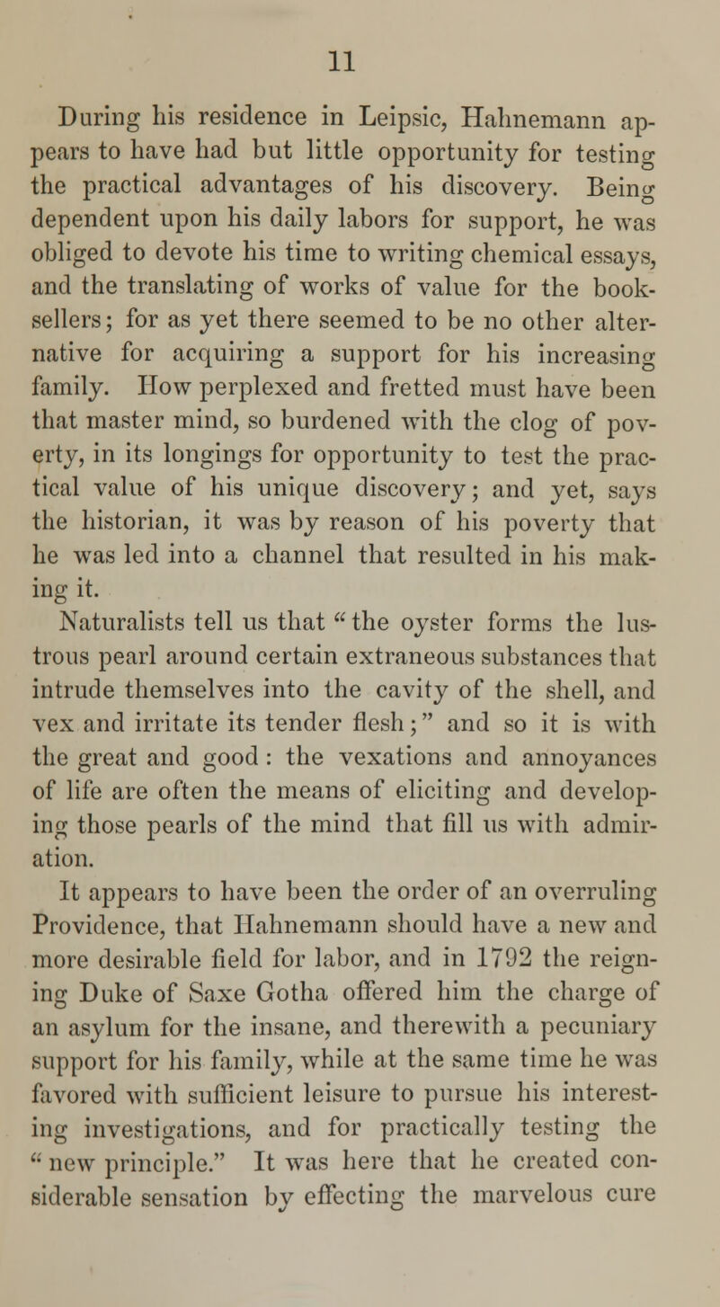 During his residence in Leipsic, Hahnemann ap- pears to have had but little opportunity for testing the practical advantages of his discovery. Beincr dependent upon his daily labors for support, he was obliged to devote his time to writing chemical essays, and the translating of works of value for the book- sellers ; for as yet there seemed to be no other alter- native for acquiring a support for his increasing family. How perplexed and fretted must have been that master mind, so burdened with the clog of pov- erty, in its longings for opportunity to test the prac- tical value of his unique discovery; and yet, says the historian, it was by reason of his poverty that he was led into a channel that resulted in his mak- ing it. Naturalists tell us that  the oyster forms the lus- trous pearl around certain extraneous substances that intrude themselves into the cavity of the shell, and vex and irritate its tender flesh; and so it is with the great and good : the vexations and annoyances of life are often the means of eliciting and develop- ing those pearls of the mind that fill us with admir- ation. It appears to have been the order of an overruling Providence, that Hahnemann should have a new and more desirable field for labor, and in 1792 the reign- ing Duke of Saxe Gotha offered him the charge of an asylum for the insane, and therewith a pecuniary support for his family, while at the same time he was favored with sufficient leisure to pursue his interest- ing investigations, and for practically testing the  new principle. It was here that he created con- siderable sensation by effecting the marvelous cure