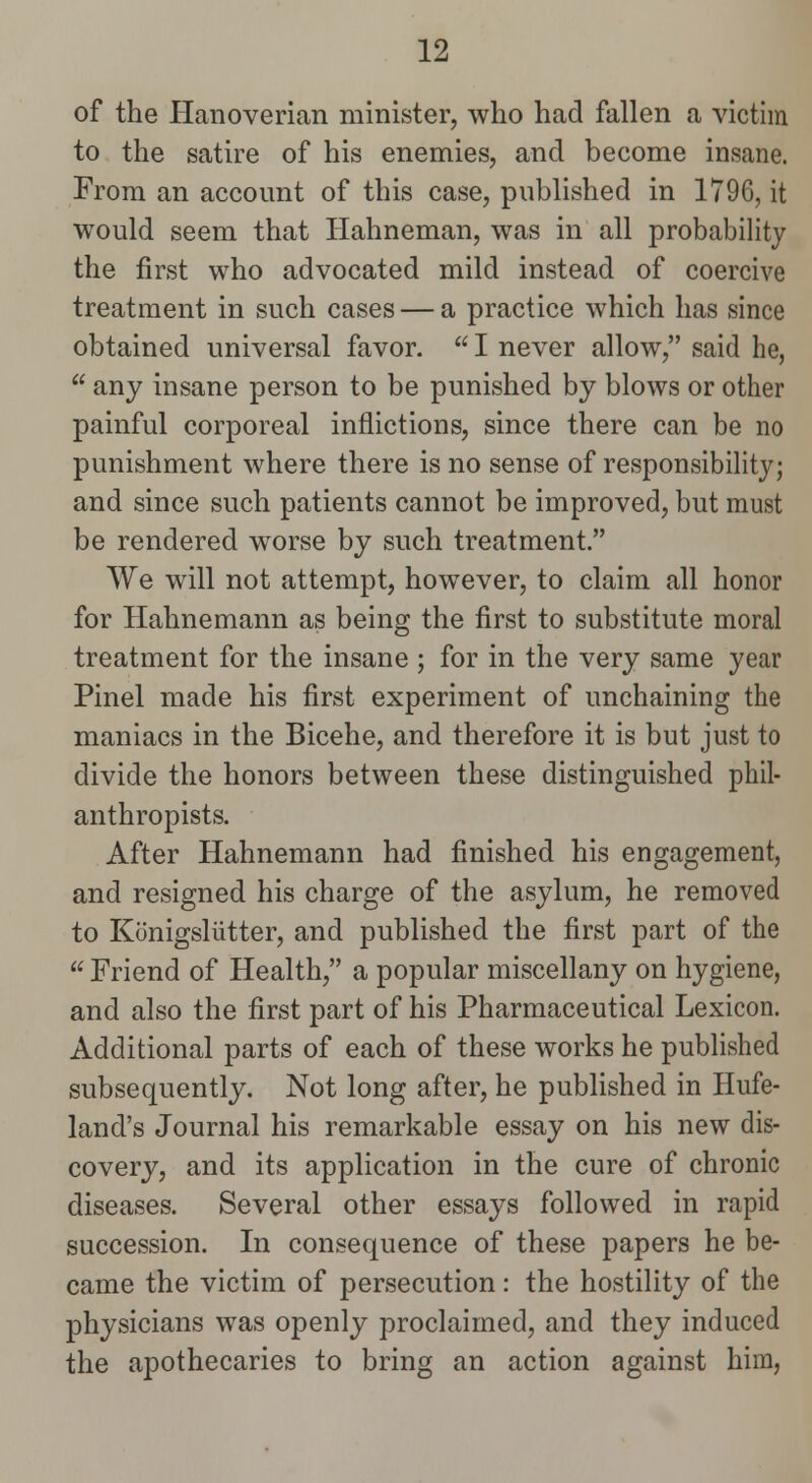 of the Hanoverian minister, who had fallen a victim to the satire of his enemies, and become insane. From an account of this case, published in 1796, it would seem that Hahneman, was in all probability the first who advocated mild instead of coercive treatment in such cases — a practice which has since obtained universal favor.  I never allow, said he,  any insane person to be punished by blows or other painful corporeal inflictions, since there can be no punishment where there is no sense of responsibility; and since such patients cannot be improved, but must be rendered worse by such treatment. We will not attempt, however, to claim all honor for Hahnemann as being the first to substitute moral treatment for the insane ; for in the very same year Pinel made his first experiment of unchaining the maniacs in the Bicehe, and therefore it is but just to divide the honors between these distinguished phil- anthropists. After Hahnemann had finished his engagement, and resigned his charge of the asylum, he removed to Konigsliitter, and published the first part of the  Friend of Health, a popular miscellany on hygiene, and also the first part of his Pharmaceutical Lexicon. Additional parts of each of these works he published subsequently. Not long after, he published in Hufe- land's Journal his remarkable essay on his new dis- covery, and its application in the cure of chronic diseases. Several other essays followed in rapid succession. In consequence of these papers he be- came the victim of persecution: the hostility of the physicians was openly proclaimed, and they induced the apothecaries to bring an action against him,