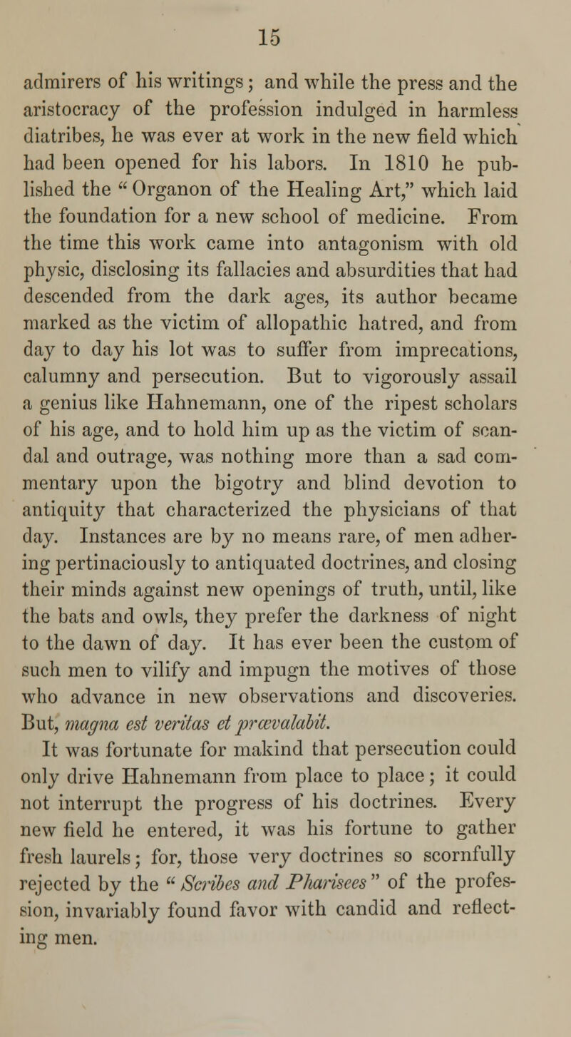 admirers of his writings; and while the press and the aristocracy of the profession indulged in harmless diatribes, he was ever at work in the new field which had been opened for his labors. In 1810 he pub- lished the  Organon of the Healing Art, which laid the foundation for a new school of medicine. From the time this work came into antagonism with old physic, disclosing its fallacies and absurdities that had descended from the dark ages, its author became marked as the victim of allopathic hatred, and from day to day his lot was to suffer from imprecations, calumny and persecution. But to vigorously assail a genius like Hahnemann, one of the ripest scholars of his age, and to hold him up as the victim of scan- dal and outrage, was nothing more than a sad com- mentary upon the bigotry and blind devotion to antiquity that characterized the physicians of that day. Instances are by no means rare, of men adher- ing pertinaciously to antiquated doctrines, and closing their minds against new openings of truth, until, like the bats and owls, they prefer the darkness of night to the dawn of day. It has ever been the custom of such men to vilify and impugn the motives of those who advance in new observations and discoveries. But, magna est Veritas et prccvalahit. It was fortunate for makind that persecution could only drive Hahnemann from place to place; it could not interrupt the progress of his doctrines. Every new field he entered, it was his fortune to gather fresh laurels; for, those very doctrines so scornfully rejected by the  Scribes and Pharisees  of the profes- sion, invariably found favor with candid and reflect- ing men.