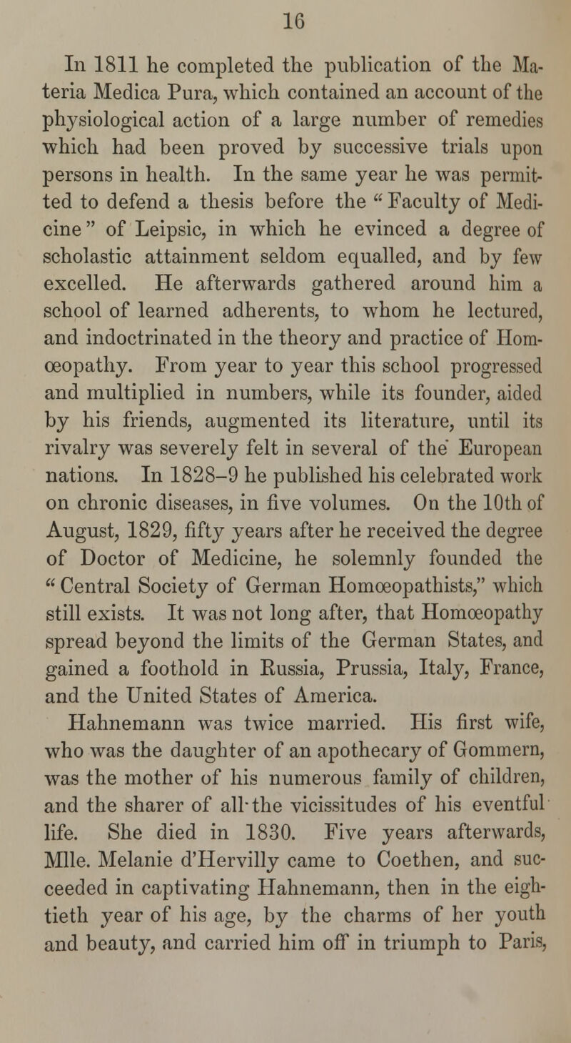 In 1811 he completed the publication of the Ma- teria Medica Pura, which contained an account of the physiological action of a large number of remedies which had been proved by successive trials upon persons in health. In the same year he was permit- ted to defend a thesis before the  Faculty of Medi- cine  of Leipsic, in which he evinced a degree of scholastic attainment seldom equalled, and by few excelled. He afterwards gathered around him a school of learned adherents, to whom he lectured, and indoctrinated in the theory and practice of Hom- oeopathy. From year to year this school progressed and multiplied in numbers, while its founder, aided by his friends, augmented its literature, until its rivalry was severely felt in several of the European nations. In 1828-9 he published his celebrated work on chronic diseases, in five volumes. On the 10th of August, 1829, fifty years after he received the degree of Doctor of Medicine, he solemnly founded the  Central Society of German Homoeopathists, which still exists. It was not long after, that Homoeopathy spread beyond the limits of the German States, and gained a foothold in Russia, Prussia, Italy, France, and the United States of America. Hahnemann was twice married. His first wife, who was the daughter of an apothecary of Gommern, was the mother of his numerous family of children, and the sharer of all-the vicissitudes of his eventful life. She died in 1830. Five years afterwards, Mile. Melanie d'Hervilly came to Coethen, and suc- ceeded in captivating Hahnemann, then in the eigh- tieth year of his age, by the charms of her youth and beauty, and carried him ofi in triumph to Paris,