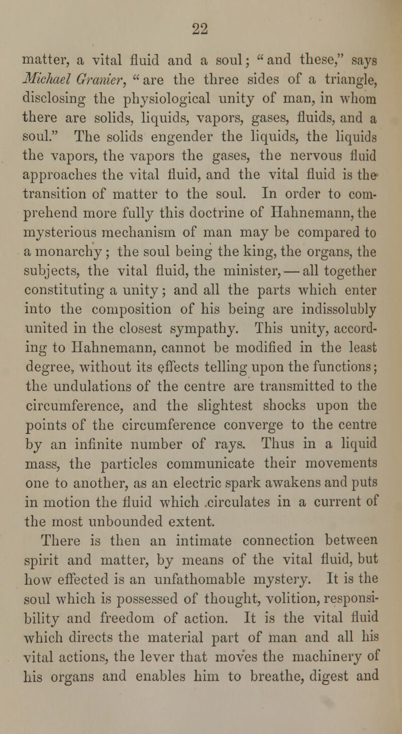 matter, a vital fluid and a soul; and these, says Michael Granier,  are the three sides of a triangle, disclosing the physiological unity of man, in whom there are solids, liquids, vapors, gases, fluids, and a soul. The solids engender the liquids, the liquids the vapors, the vapors the gases, the nervous fluid approaches the vital fluid, and the vital fluid is the* transition of matter to the soul. In order to com- prehend more fully this doctrine of Hahnemann, the mysterious mechanism of man may be compared to a monarchy; the soul being the king, the organs, the subjects, the vital fluid, the minister, — all together constituting a unity; and all the parts which enter into the composition of his being are indissolubly united in the closest sympathy. This unity, accord- ing to Hahnemann, cannot be modified in the least degree, without its eflects telling upon the functions; the undulations of the centre are transmitted to the circumference, and the slightest shocks upon the points of the circumference converge to the centre by an infinite number of rays. Thus in a liquid mass, the particles communicate their movements one to another, as an electric spark awakens and puts in motion the fluid which .circulates in a current of the most unbounded extent. There is then an intimate connection between spirit and matter, by means of the vital fluid, but how effected is an unfathomable mystery. It is the soul which is possessed of thought, volition, responsi- bility and freedom of action. It is the vital fluid which directs the material part of man and all his vital actions, the lever that moves the machinery of his organs and enables him to breathe, digest and