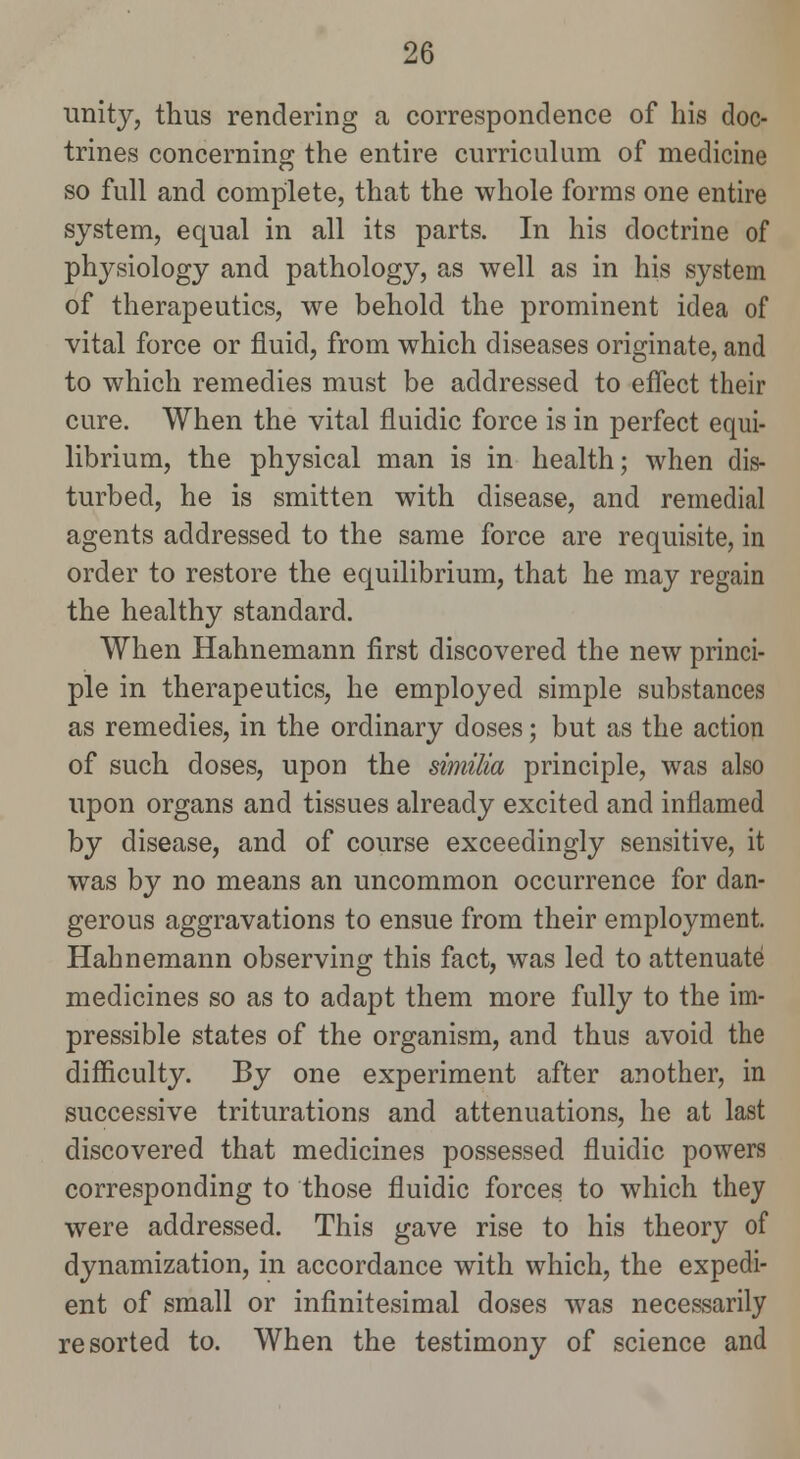 unity, thus rendering a correspondence of his doc- trines concerning the entire curriculum of medicine so full and complete, that the whole forms one entire system, equal in all its parts. In his doctrine of physiology and pathology, as well as in his system of therapeutics, we behold the prominent idea of vital force or fluid, from which diseases originate, and to which remedies must be addressed to effect their cure. When the vital fluidic force is in perfect equi- librium, the physical man is in health; when dis- turbed, he is smitten with disease, and remedial agents addressed to the same force are requisite, iu order to restore the equilibrium, that he may regain the healthy standard. When Hahnemann first discovered the new princi- ple in therapeutics, he employed simple substances as remedies, in the ordinary doses; but as the action of such doses, upon the similia principle, was also upon organs and tissues already excited and inflamed by disease, and of course exceedingly sensitive, it was by no means an uncommon occurrence for dan- gerous aggravations to ensue from their employment. Hahnemann observing this fact, was led to attenuate medicines so as to adapt them more fully to the im- pressible states of the organism, and thus avoid the difficulty. By one experiment after another, in successive triturations and attenuations, he at last discovered that medicines possessed fluidic powers corresponding to those fluidic forces to which they were addressed. This gave rise to his theory of dynamization, in accordance with which, the expedi- ent of small or infinitesimal doses was necessarily resorted to. When the testimony of science and