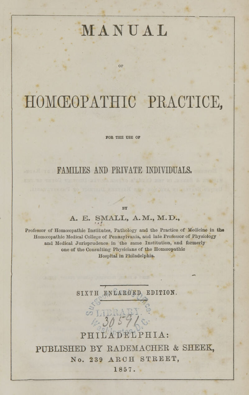 MANUAL HOMOEOPATHIC PRACTICE, FOE THE USE OP FAMILIES AND PRIVATE INDIVIDUALS. A. B. SMALL, A. M., M. D., Professor of Homoeopathic Institutes, Pathology and the Practice of Medicine in tha Homoeopathic Medical College of Pennsylvania, and late Professor of Physiology and Medical Jurisprudence in the same Institution, and formerly one of the Consulting Physicians of the Homoeopathic Hospital in Philadelphia. SIXTH ENLARGED, EDITION. PHILADELPHIA: PUBLISHED BY EADEMACHEE & SHEEK, No. 239 ARCH STREET, 1857.