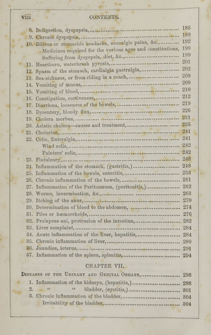 8. Indigestion, dyspepsia, 9. Chronic dyspepsia, 10. Bilious or stomachic headache, neuralgic pains, &c, 192 Medicines required for the various ages and constitutions, 199 Suffering from dyspepsia, diet, &c, 199 11. Heartburn, waterbrash pyrosis, 201 12. Spasm of the stomach, cardialgia gastralgia, 202 13. Sea-sickness, or from riding in a coach, 208 14. Vomiting of mucus, 209 15. Vomiting of blood, 210 16. Constipation, costiveness 212 17. Diarrhoea, looseness of the bowels, 219 18. Dysentery, bloody flux, 226 19. Cholei-a morbus, 231 20. Asiatic cholera—causes and treatment, 235 21. Cholerine, 241 22. Colic, Entcralgia, 241 Wind colic, 242 Painters' colic, 242 23. Flatulency, 248 24. Inflammation of the stomach, (gastritis,) 248 25. Inflammation of the bowels, enteritis, 253 26. Chronic inflammation of the bowels 261 27. Inflammation of the Peritonaeum, (peritonitis,) 262 28. Worms, invermination, &c, 263 29. Itching of the anus, 270 30. Determination of blood to the abdomen, 274 31. Piles or haemorrhoids, 276 32. Prolapsus ani, protrusion of the intestine 282 33. Liver complaint, 284 34. Acute inflammation of the liv.er, hepatitis, 284 35. Chronic inflammation of liver, 289 36. Jaundice, icterus, 291 37. Inflammation of the spleen, splenitis, 294 CHAPTER VII. Diseases of the Urinary and Genital Organs, 298 1. Inflammation of the kidneys, (hepatitis,) 298 2.   bladder, (cystitis,) 301 3. Chronic inflammation of the bladder, 304 Lrritability of the bladder, 304