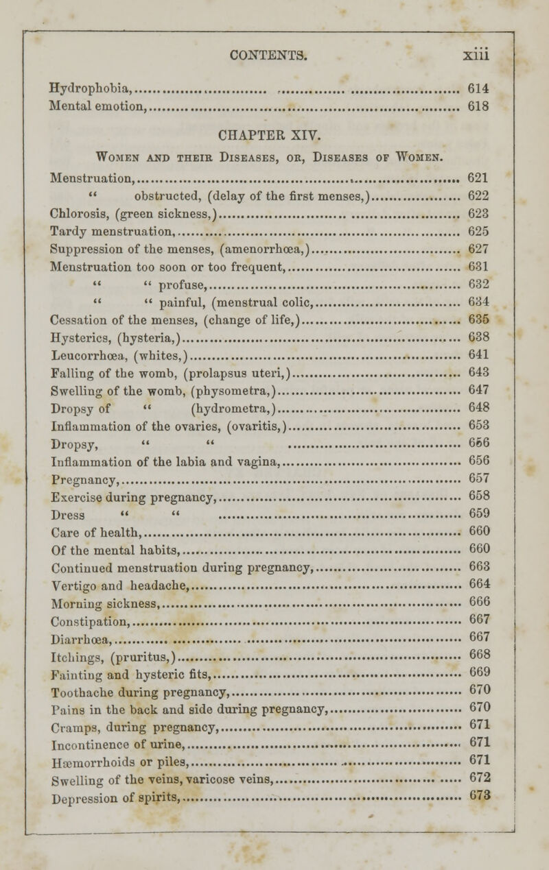 Hydrophobia, 614 Mental emotion, 618 CHAPTER XIV. Women and theie Diseases, ok, Diseases of Women. Menstruation, 621  obstructed, (delay of the first menses,) 622 Chlorosis, (greensickness,) 623 Tardy menstruation, 625 Suppression of the menses, (amenorrhoea,) 627 Menstruation too soon or too frequent, 631   profuse, 632   painful, (menstrual colic 634 Cessation of the menses, (change of life,) 635 Hysterics, (hysteria,) 638 Leucorrhcea, (whites,) 641 Falling of the womb, (prolapsus uteri,) 643 Swelling of the womb, (physometra,) 647 Dropsy of  (hydrometra,) 648 Inflammation of the ovaries, (ovaritis,) 653 Dropsy,   666 Inflammation of the labia and vagina, 656 Pregnancy, 657 Exercise during pregnancy, 658 Dress   659 Care of health, 660 Of the mental habits, 660 Continued menstruatiou during pregnancy 663 Vertigo and headache, 664 Morning sickness, 666 Constipation, 667 Diarrhoea, 667 Itchings, (pruritus,) 668 Fainting and hysteric fits, 669 Toothache during pregnancy, 670 Pains in the back and side during pregnancy, 670 Cramps, during pregnancy, 671 Incontinence of urine, 671 Hemorrhoids or piles, 671 Swelling of the veins, varicose veins, 672 Depression of spirits, 673