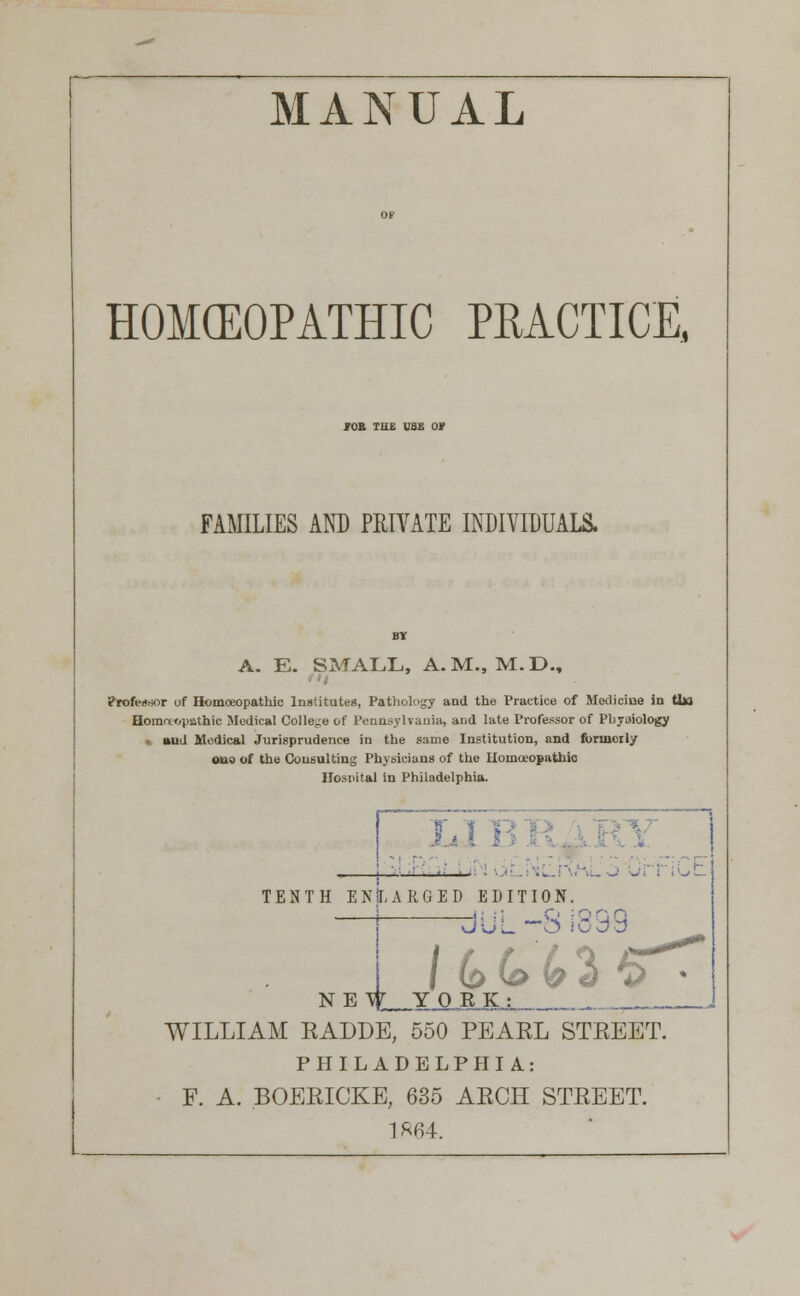 MANUAL HOMEOPATHIC PRACTICE, JOB TUE USE or FAMILIES AND PRIVATE INDIVIDUALS. A- E. SMALL, A.M., M.D., - Professor of Homoeopathic Institutes, Pathology and the Practice of Medicine in Uii Homeopathic Medical College of Pennsylvania, and late Professor of Phyaiology < aud Medical Jurisprudence in the same Institution, and formerly o«io of the Consulting Physicians of the Homoeopathic Hospital in Philadelphia. IT t La I ' \l o urriot TENTH ENLARGED EDITION. NEW YORK. Jul O .'u^D WILLIAM RADDE, 550 PEARL STREET. PHILADELPHIA: F. A. BOERICKE, 635 ARCH STREET. 1 R64.