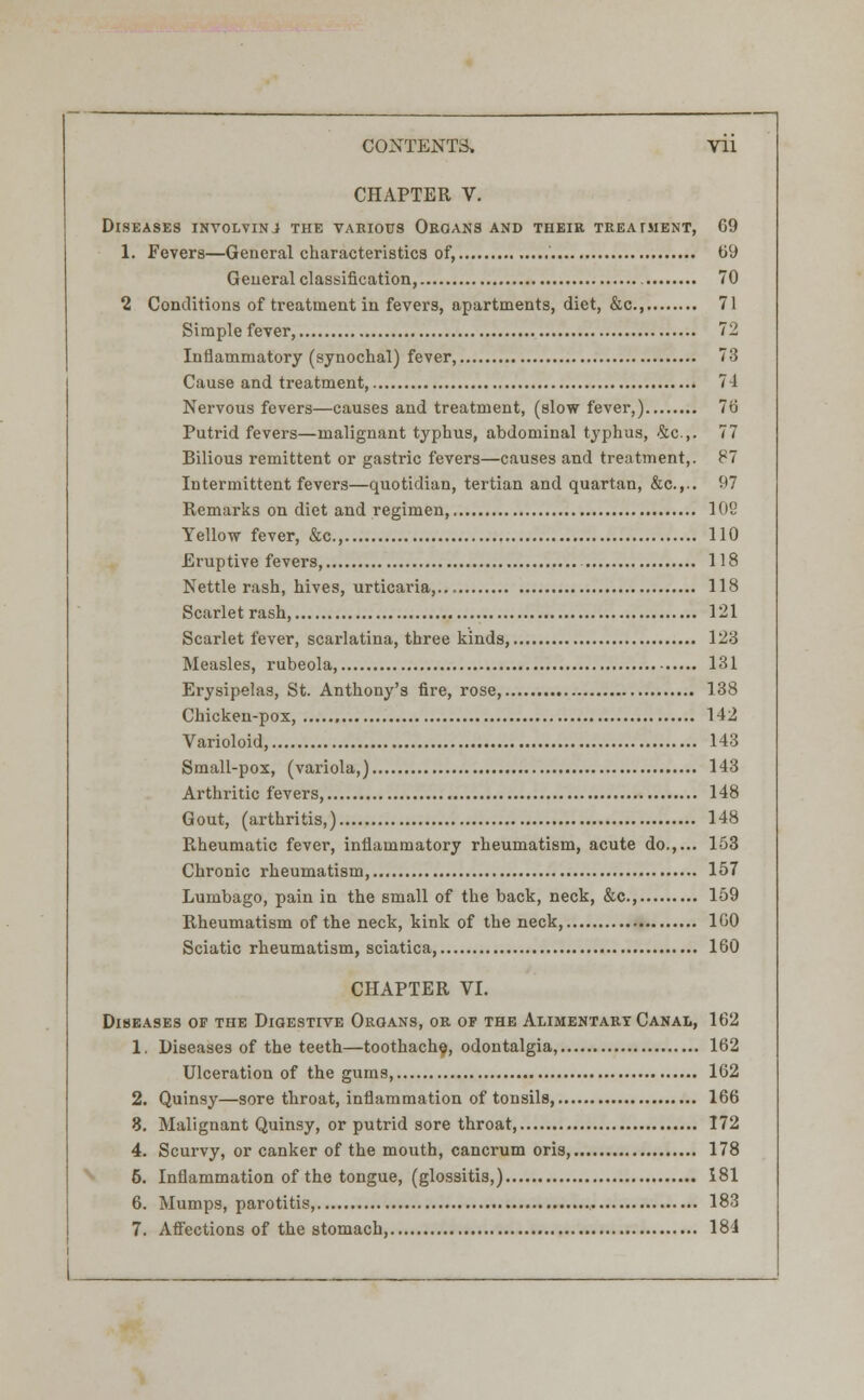 CHAPTER V. Diseases inyolvinj the various Organs and their treatment, 69 1. Fevers—General characteristics of, 69 General classification, 70 2 Conditions of treatment in fevers, apartments, diet, &c 71 Simple fever, 72 Inflammatory (synochal) fever, 73 Cause and treatment, 74 Nervous fevers—causes and treatment, (slow fever,) 76 Putrid fevers—malignant typhus, abdominal typhus, 4c,. 77 Bilious remittent or gastric fevers—causes and treatment,. 87 Intermittent fevers—quotidian, tertian and quartan, &c.,.. 97 Remarks on diet and regimen, 10S Yellow fever, &c, 110 Eruptive fevers, 118 Nettle rash, hives, urticaria,... 118 Scarlet rash, 121 Scarlet fever, scarlatina, three kinds, 123 Measles, rubeola, 131 Erysipelas, St. Anthony's fire, rose, 138 Chicken-pox, 142 Varioloid, 143 Small-pox, (variola,) 143 Arthritic fevers, 148 Gout, (arthritis,) 148 Piheumatic fever, inflammatory rheumatism, acute do.,... 153 Chronic rheumatism, 157 Lumbago, pain in the small of the back, neck, &c, 159 Rheumatism of the neck, kink of the neck, 160 Sciatic rheumatism, sciatica, 160 CHAPTER VI. Diseases of the Digestive Organs, or of the Alimentary Canal, 162 1. Diseases of the teeth—toothache, odontalgia, 162 Ulceration of the gums, 162 2. Quinsy—sore throat, inflammation of tonsils, 166 3. Malignant Quinsy, or putrid sore throat 172 4. Scurvy, or canker of the mouth, cancrum oris, 178 6. Inflammation of the tongue, (glossitis,) 181 6. Mumps, parotitis, 183