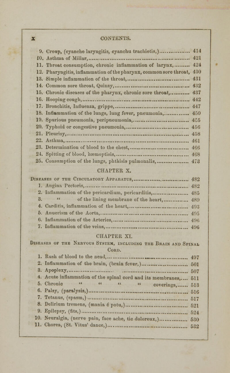9. Croup, (cyanche laryngitis, cyanchu trachietis,) 414 10. Asthma of Millar, 421 11. Throat consumption, chronic inflammation of larynx, 424 12. Pharyngitis, inflammation of the pharynx, common sore throat, 430 13. Simple inflammation of the throat, 431 14. Common sore throat, Quinsy, 432 15. Chronic diseases of the pharynx, chronic sore throat, 437 16. Hooping cough, 442 17. Bronchitis, Influenza, grippe, 447 18. Inflammation of the lungs, lung fever, pneumonia, 450 19. Spurious pneumonia, peripneumonia, 455 20. Typhoid or congestive pneumonia, 456 21. Pleurisy, 458 22. Asthma 461 23. Determination of blood to the chest, 466 24. Spitting of blood, hremoptisis, 468 25. Consumption of the lungs, phthisis pulmonalis, 473 CHAPTER X. Diseases of the Circulatory Apparatus, 482 1. Angina Pectoris, 482 2. Inflammation of the pericardium, pericarditis, 485 3.  of the lining membrane of the heart 489 4. Carditis, inflammation of the heart, 493 6. Anueiism of the Aorta, 405 6. Inflammation of the Arteries, 496 7. Inflammation of the veins, 496 CHAPTER XL Diseases of the Nervous System, including the Brain and Spinal Cord. 1. Rush of blood to the nead, 497 2. Inflammation of the brain, (brain fever.) 501 3. Apoplexy, 507 4. Acute inflammation of the spinal cord and its membranes,.... 611 5. Chronic    « coverings 513 6. Palsy, (paralysis,) 51g 7. Tetanus, (spasm,) 517 8. Delirium tremens, (mania e potu,) 521 9. Epilepsy, (fits,) 524 10. Neuralgia, (nerve pain, face ache, tic doloreux,) 630 11. Chorea, (St. Vitus' dance,) 532