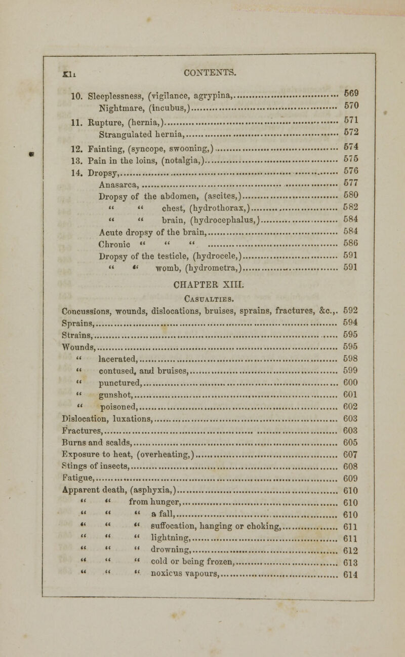 10. Sleeplessness, (vigilance, agrypina, 669 Nightmare, (incubus,) 570 11. Rupture, (hernia,) 571 Strangulated hernia, 572 12. Fainting, (syncope, swooning,) 574 13. Pain in the loins, (notalgia,) 575 14. Dropsy, 576 Anasarca, 577 Dropsy of the abdomen, (ascites,) 580   chest, (hydrothorax,) 582   brain, (hydrocephalus,) 684 Acute dropsy of the brain 584 Chronic    586 Dropsy of the testicle, (hydrocele,) 591  *' womb, (hydrometra,) - 591 CHAPTER XIII. Casualties. Concussions, wounds, dislocations, bruises, sprains, fractures, &c.,. 592 Sprains, 594 Strains, 595 Wounds, 595  lacerated, 598  contused, ami bruises, 599  punctured, 600 ** gunshot, 601  poisoned, 602 Dislocation, luxations, 603 Fractures, 603 Burns and scalds, 605 Exposure to heat, (overheating,) 607 Stings of insects, 608 Fatigue, 609 Apparent death, (asphyxia,) 610  *' fromhunger, 610    a fall, 610    suffocation, hanging or choking, 611    lightning, 611    drowning, 612 **   cold or being frozen, 613 u   noxicus vapours 614