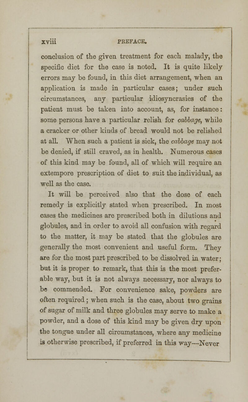 XVlii PEEFACE. conclusion of the given treatment for each malady, the specific diet for the case is noted. It is quite likely errors may be found, in this diet arrangement, when an application is made in particular cases; under such circumstances, any particular idiosyncrasies of the patient must be taken into account, as, for instance: some persons have a particular relish for cabbage, while a cracker or other kinds of bread would not be relished at alL When such a patient is sick, the cabbage may not be denied, if still craved, as in health. Numerous cases of this kind may be found, all of which will require an extempore prescription of diet to suit the individual, as well as the case. It will be perceived also that the dose of each remedy is explicitly stated when prescribed. In most cases the medicines are prescribed both in dilutions and globules, and in order to avoid all confusion with regard to the matter, it may be stated that the globules are generally the most convenient and useful form. They are for the most part prescribed to be dissolved in water; but it is proper to remark, that this is the most prefer- able way, but it is not always necessary, nor always to be commended. For convenience sake, powders are often required; when such is the case, about two grains of sugar of milk and three globules may serve to make a powder, and a dose of this kind may be given dry upon the tongue under all circumstances, where any medicine is otherwise prescribed, if preferred in this way—Never