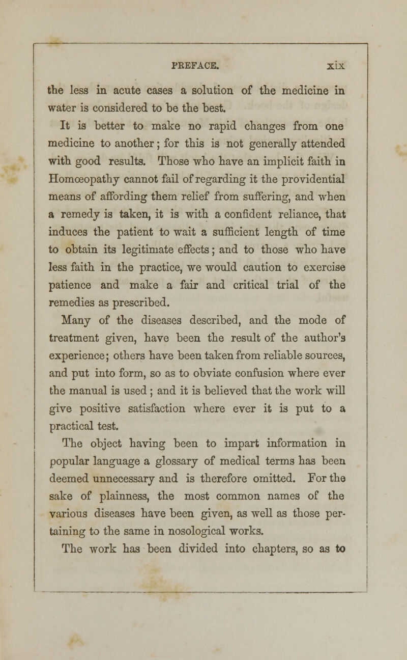 the less in acute cases a solution of the medicine in water is considered to be the best. It is better to make no rapid changes from one medicine to another; for this is not generally attended with good results. Those who have an implicit faith in Homoeopathy cannot fail of regarding it the providential means of affording them relief from suffering, and when a remedy is taken, it is with a confident reliance, that induces the patient to wait a sufficient length of time to obtain its legitimate effects; and to those who have less faith in the practice, we would caution to exercise patience and make a fair and critical trial of the remedies as prescribed. Many of the diseases described, and the mode of treatment given, have been the result of the author's experience; others have been taken from reliable sources, and put into form, so as to obviate confusion where ever the manual is used ; and it is believed that the work will give positive satisfaction where ever it is put to a practical test. The object having been to impart information in popular language a glossary of medical terms has been deemed unnecessary and is therefore omitted. For the sake of plainness, the most common names of the various diseases have been given, as well as those per- taining to the same in nosological works. The work has been divided into chapters, so as to