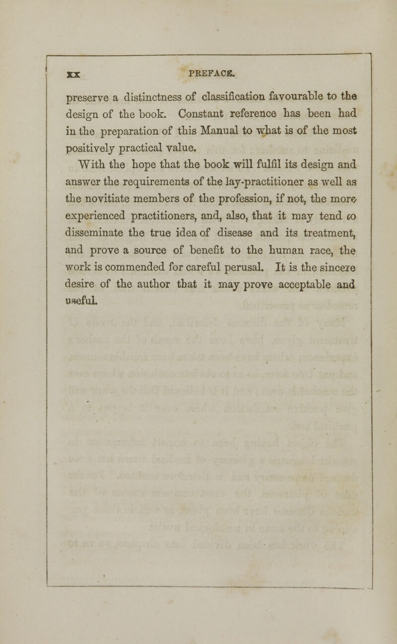 preserve a distinctness of classification favourable to the design of the book. Constant reference has been had in the preparation of this Manual to what is of the most positively practical value. With the hope that the book mil fulfil its design and answer the requirements of the lay-practitioner as well as the novitiate members of the profession, if not, the more experienced practitioners, and, also, that it may tend co disseminate the true idea of disease and its treatment, and prove a source of benefit to the human race, the work is commended for careful perusal. It is the sincere desire of the author that it may prove acceptable and useful.