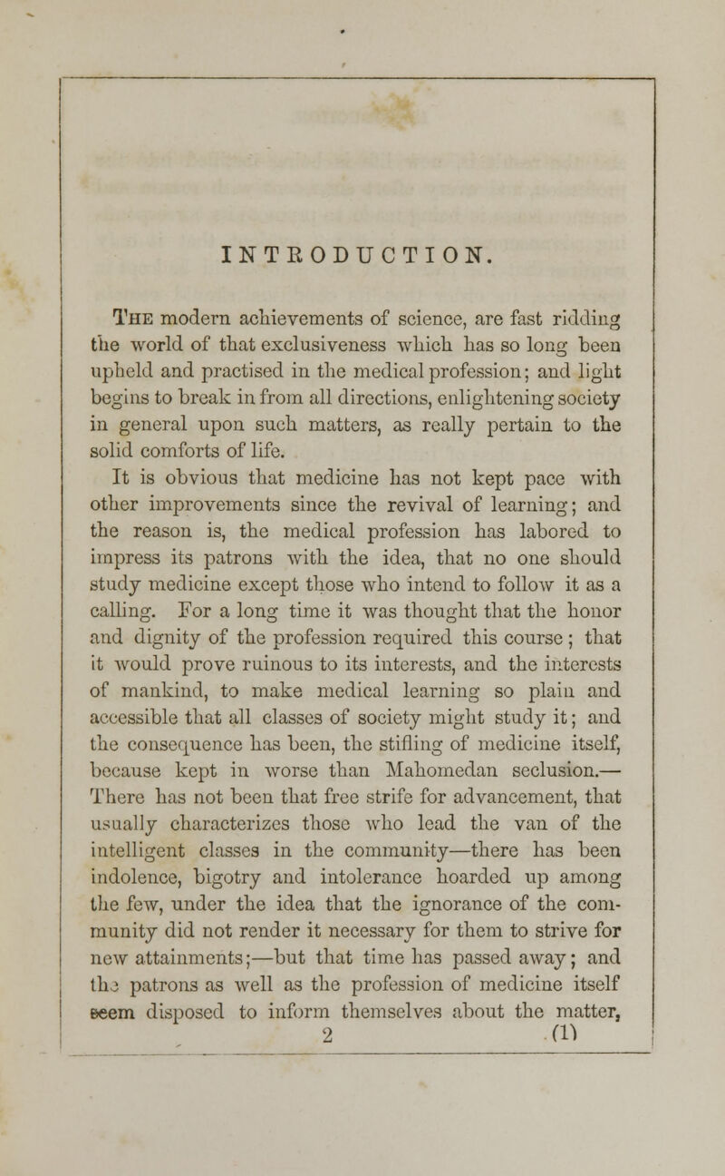 INTRODUCTION. The modern achievements of science, are fast ridding the world of that exclusiveness which has so long been upheld and practised in the medical profession; and light begins to break in from all directions, enlightening society in general upon such matters, as really pertain to the solid comforts of life. It is obvious that medicine has not kept pace with other improvements since the revival of learning; and the reason is, the medical profession has labored to impress its patrons with the idea, that no one should study medicine except those who intend to follow it as a calling. For a long time it was thought that the honor and dignity of the profession required this course ; that it would prove ruinous to its interests, and the interests of mankind, to make medical learning so plain and accessible that all classes of society might study it; and the consequence has been, the stifling of medicine itself, because kept in worse than Mahomedan seclusion.— There has not been that free strife for advancement, that usually characterizes those who lead the van of the intelligent classes in the community—there has been indolence, bigotry and intolerance hoarded up among the few, under the idea that the ignorance of the com- munity did not render it necessary for them to strive for new attainments;—but that time has passed away; and th-3 patrons as well as the profession of medicine itself Beem disposed to inform themselves about the matter, 2 (n